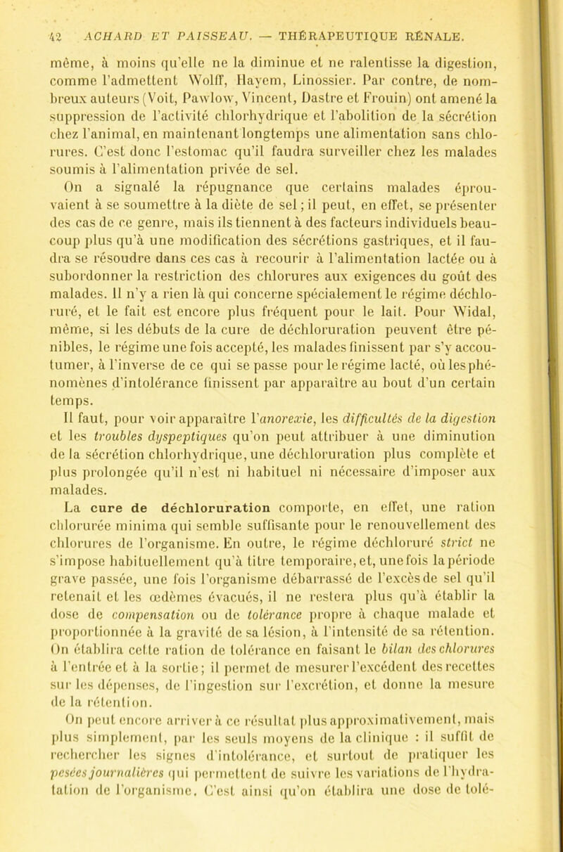 même, à moins qu’elle ne la diminue et ne ralentisse la digestion, comme l’admettent Wolff, Hayem, Linossier. Par contre, de nom- breux auteurs (Voit, Pawlow, Vincent, Dastre et Frouin) ont amené la suppression de l’activité chlorhydrique et l’abolition de la sécrétion chez l’animal, en maintenant longtemps une alimentation sans chlo- rures. C’est donc l’estomac qu’il faudra surveiller chez les malades soumis à l’alimentation privée de sel. On a signalé la l’épugnance que certains malades éprou- vaient à se soumettre à la diète de sel ; il peut, en effet, se présenter des cas de ce genre, mais ils tiennent à des facteurs individuels beau- coup plus qu’à une modification des sécrétions gastriques, et il fau- dra se résoudre dans ces cas à recourir à l’alimentation lactée ou à subordonner la restriction des chlorures aux exigences du goût des malades. 11 n’y a rien là qui concerne spécialement le régime déchlo- ruré, et le fait est encore plus fréquent pour le lait. Pour Widal, même, si les débuts de la cure de déchloruration peuvent être pé- nibles, le régime une fois accepté, les malades finissent par s’y accou- tumer, à l’inverse de ce qui se passe pour le régime lacté, où les phé- nomènes d’intolérance finissent par apparaître au bout d’un certain temps. 11 faut, pour voir apparaître l'anorexie, les difficultés de la digestion et les troubles dtjspeptiques qu’on peut attribuer à une diminution de la sécrétion chlorhydrique, une déchloruration plus complète et plus prolongée qu’il n’est ni habituel ni nécessaire d’imposer aux malades. La cure de déchloruration comporte, en elfet, une ration chlorurée minima qui semble suffisante pour le renouvellement des chlorures de l’organisme. En outre, le régime déchloruré strict ne s’impose habituellement qu’à titre temporaire, et, unefois la période grave passée, une fois l’organisme débarrassé de l’excès de sel qu’il retenait et les œdèmes évacués, il ne restera plus qu’à établir la dose de compensation ou de tolérance propre à chaque malade et proportionnée à la gravité de sa lésion, à l’intensité de sa rétention. On établira cette ration de tolérance en faisant le bilan des chlorures à l’entrée et à la sortie; il permet de mesurer l’e.xcédent des recettes sur les dépenses, de l’ingestion sur l’excrétion, et donne la mesure de la rétention. On peut encore arriver à ce résultat plus approximativement, mais plus simplement, |)ai’ les seuls moyens de la clinique : il suffît de rechercher les signes d’intolérance, et surtout de pratiquer les pesées journalières (|ui permettent de suivre les variations de l'hydra- tation de l’organisme. C’est ainsi qu’on établira une dose de tolé-