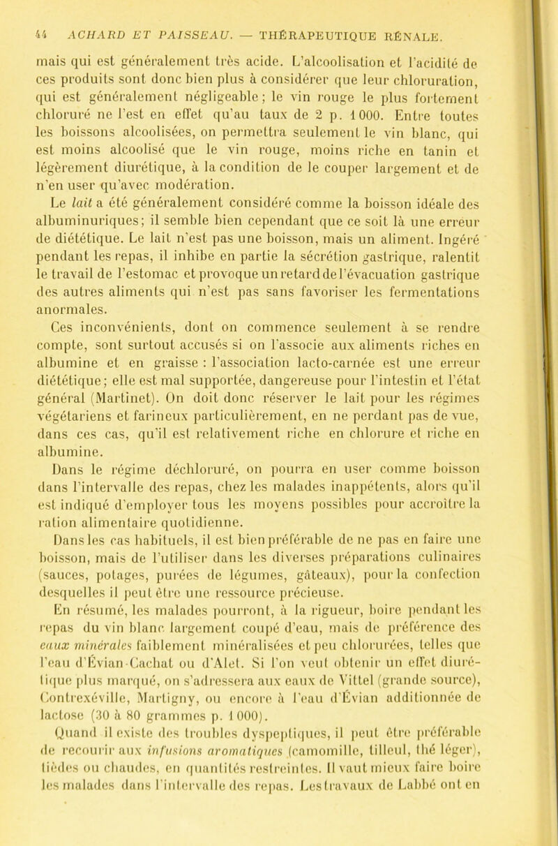 mais qui est généralement très acide. L’alcoolisation et l’acidilé de ces produits sont donc bien plus à considérer que leur chloruration, ([ui est généralement négligeable; le vin rouge le plus foiternent chloruré ne l’est en effet qu’au tau.x de 2 p. 1000. Entre toutes les boissons alcoolisées, on permettra seulement le vin blanc, qui est moins alcoolisé que le vin rouge, moins riche en tanin et légèrement diurétique, à la condition de le couper largement et de n’en user qu’avec modération. Le lait a été généralement considéré comme la boisson idéale des albuminuriques; il semble bien cependant que ce soit là une erreur de diététique. Le lait n’est pas une boisson, mais un aliment. Ingéré pendant les repas, il inhibe en partie la sécrétion gastrique, ralentit le travail de l’estomac et provoque un retard de l’évacuation gastrique des autres aliments qui n’est pas sans favoriser les fermentations anormales. Ces inconvénients, dont on commence seulement à se rendre compte, sont surtout accusés si on l'associe aux aliments riches en albumine et en graisse : l’association lacto-carnée est une erreur diététique; elle est mal supportée, dangereuse pour l’intestin et l’état général (Martinet). On doit donc réserver le lait pour les régimes végétariens et farineux particulièrement, en ne perdant pas de vue, dans ces cas, qu'il est relativement riche en chlorure et riche en albumine. Dans le régime déchloruré, on pourra en user comme boisson dans l’intervalle des repas, chez les malades inappétents, alors qu’il est indiqué d’employer tous les moyens possibles pour accroître la ration alimentaire quotidienne. Dans les cas habituels, il est bien préférable de ne pas en faire une boisson, mais de l’utiliser dans les diverses préparations culinaires (sauces, potages, pui'ées de légumes, gàteau.x), pour la confection de.squelles il peut être une ressource précieuse. En résumé, les malades pourront, à la rigueur, boire pendant les repas du vin blanc largement coupé d’eau, mais de préférence des eaux minérales faiblement minéralisées et peu chlorurées, telles que l’eau d’Evian Cachat ou d'Alel. Si l’on veut obtenir un effet diuié- li(|ue [)lus marfiué, on s’adressera aux eaux de Vittel (grande source), Lontrexéville, Martigny, ou encore à l'eau d’Évian additionnée de lactose (30 à 80 grammes p. 1000). Quand il e.xistc des troubles dyspeptiques, il peut être préférable de recourir aux in[’uxions «romah'çîies (camomille, tilleul, thé léger), lièdes ou chaudes, en qnanlités restreinles. 11 vaut mieux faire boire les malades dans l’intervulle des re|»as. Lestravaux de Labbé ont en