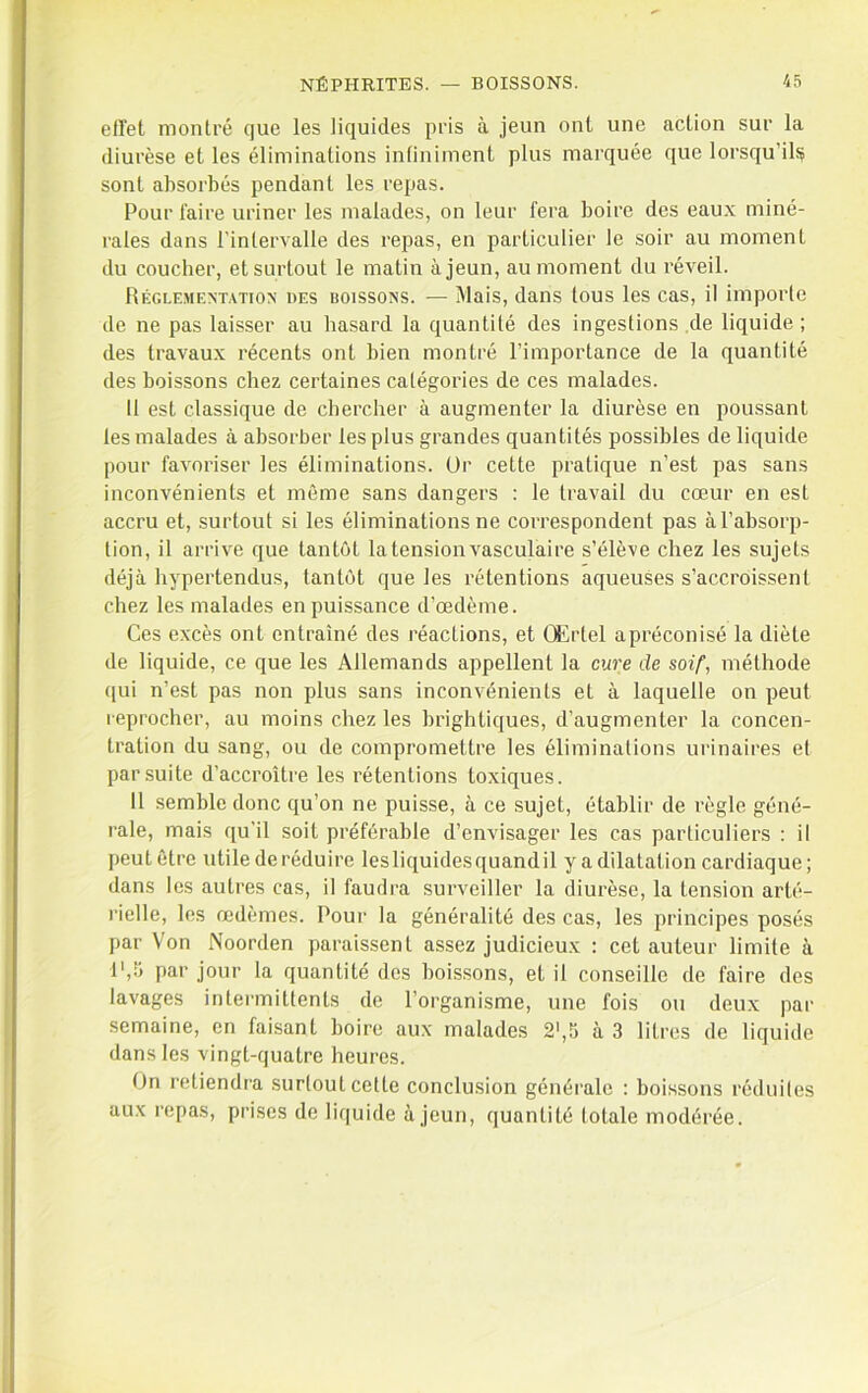 effet montré que les liquides pris à jeun ont une action sur la diurèse et les éliminations infiniment plus marquée que lorsqu’ils? sont absorbés pendant les repas. Pour faire uriner les malades, on leur fera boire des eaux miné- rales dans l’intervalle des repas, en particulier le soir au moment du coucber, et surtout le matin à jeun, au moment du réveil. Réglemextatiox des boissons. — Mais, dans tous les cas, il imporle de ne pas laisser au hasard la quantité des ingestions .de liquide ; des travaux récents ont bien montré l’importance de la quantité des boissons chez certaines catégories de ces malades. 11 est classique de chercher à augmenter la diurèse en poussant les malades à absorber les plus grandes quantités possibles de liquide pour favoriser les éliminations. Or cette pratique n’est pas sans inconvénients et même sans dangers : le travail du cœur en est accru et, surtout si les éliminations ne correspondent pas à l’absorp- tion, il arrive que tantôt la tension vasculaire s’élève chez les sujets déjà hypertendus, tantôt que les rétentions aqueuses s’accroissent chez les malades en puissance d’œdème. Ces excès ont entraîné des réactions, et Œrtel apréconisé la diète de liquide, ce que les Allemands appellent la cure de soif, méthode qui n’est pas non plus sans inconvénients et à laquelle on peut l eprocher, au moins chez les brightiques, d’augmenter la concen- tration du sang, ou de compromettre les éliminalions urinaires et par suite d’accroître les rétentions toxiques. 11 semble donc qu’on ne puisse, à ce sujet, établir de règle géné- rale, mais qu’il soit préférable d’envisager les cas particuliers : il peut être utile de réduire lesliquidesquandil y a dilatation cardiaque ; dans les autres cas, il faudra surveiller la diurèse, la tension arté- rielle, les œdèmes. Pour la généralité des cas, les principes posés par Von Noorden paraissent assez judicieux : cet auteur limite à l',!j par jour la quantité des boissons, et il conseille de faire des lavages intermittents de l’organisme, une fois ou deux par semaine, en faisant boire aux malades 2',5 à 3 litres de liquide dans les vingt-quatre heures. On retiendra surlout cette conclusion générale : boissons réduites aux repas, prises de liquide à jeun, quantité totale modérée.
