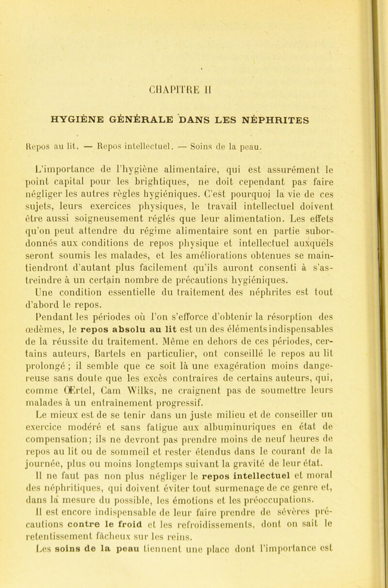 CHAPITRE 11 HYGIÈNE GÉNÉRALE DANS LES NÉPHRITES Kepos au lit. — Repos intellectuel. — Soins de la peau. L’importance de l’hygiène alimentaire, qui est assurément le point capital pour les brightiques, ne doit cependant pas faire négliger les autres règles hygiéniques. C’est pourquoi la vie de ces sujets, leurs exercices physiques, le travail intellectuel doivent être aussi soigneusement réglés que leur alimentation. Les effets qu’on peut attendre du régime alimentaire sont en partie subor- donnés aux conditions de repos physique et intellectuel auxquéls seront soumis les malades, et les améliorations obtenues se main- tiendront d’autant plus facilement qu’ils auront consenti à s’as- treindre à un certain nombre de précautions hygiéniques. Une condition essentielle du traitement des néphrites est tout d’abord le repos. Pendant les périodes où l’on s’efforce d’obtenir la résorption des œdèmes, le repos absolu au lit est un des éléments indispensables de la réussite du traitement. Même en dehors de ces périodes, cer- tains auteurs, Bartels en particulier, ont conseillé le repos au lit prolongé ; il semble que ce soit là une exagération moins dange- reuse sans doute que les excès contraires de certains auteurs, qui, comme Œrtcl, Cam Wilks, ne craignent pas de soumettre leurs malades à un entraînement progressif. Le mieux est de se tenir dans un juste milieu et de conseiller un exercice modéré et sans fatigue aux albuininuriques en état de compensation; ils ne devront pas prendre moins de neuf heures de repos au lit ou de sommeil et rester étendus dans le courant de la journée, plus ou moins longtemps suivant la gravité de leur état. Il ne faut pas non plus négliger le repos intellectuel et moral des néphritiques, qui doivent éviter tout surmenage de ce genre et, dans là mesure du possible, les émotions et les préoccupations. Il est encore indispensable de leur faire prendre de sévères pré- cautions contre le froid et les refroidissements, dont on sait le retentissement fâcheux sur les reins. Les soins de la peau tiennent une i)lace dont l’imporlance est