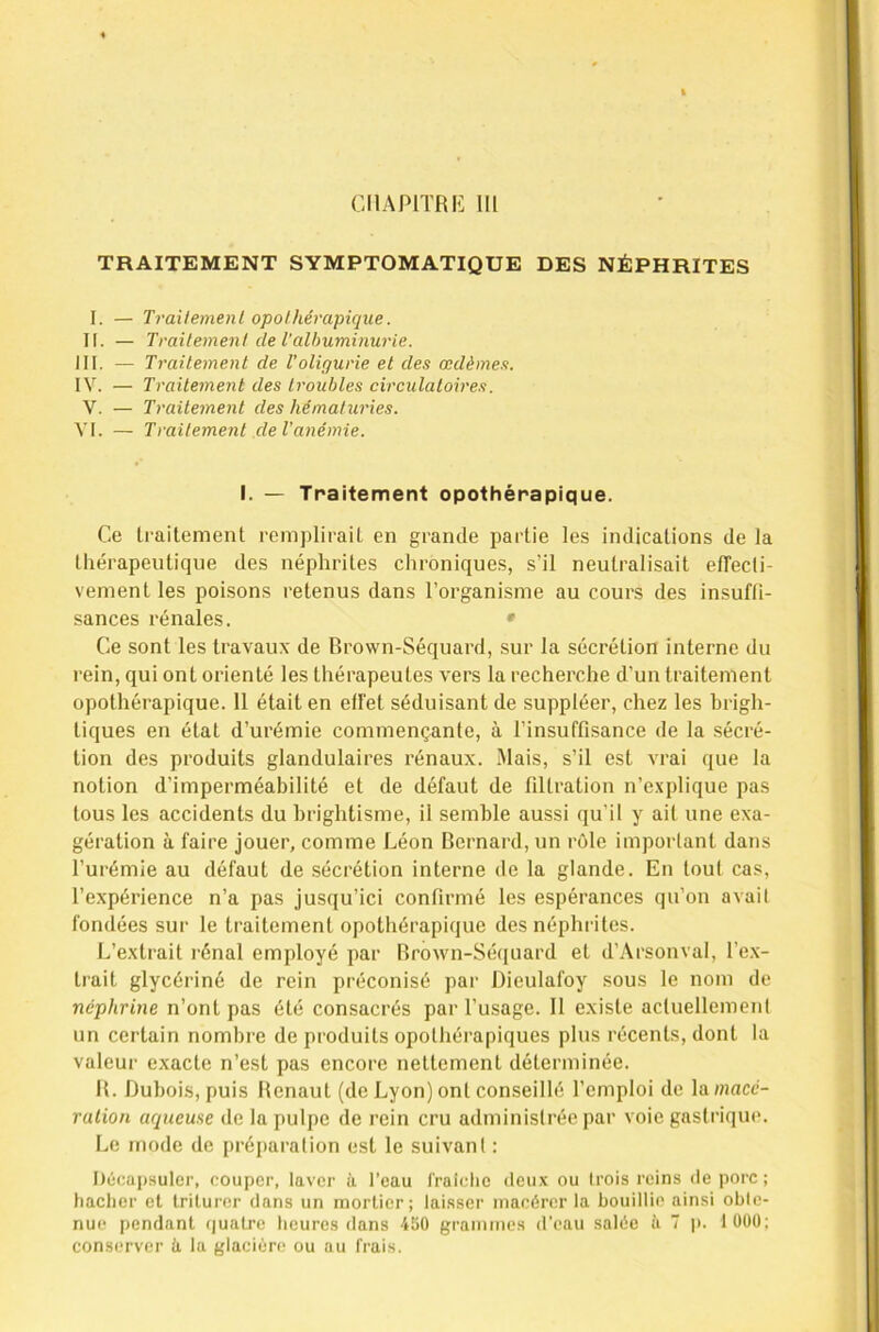 TRAITEMENT SYMPTOMATIQUE DES NÉPHRITES I. — Trailemenl opothérapique. II. — Traitement de l'albuminurie. III. — Traitement de Toligurie et des œdèmes. IV. — Traitement des troubles circulatoires. V. — Traitement des hématuries. VI. — Traitement de l’anémie. I. — Traitement opothérapique. Ce traitement remplirait en grande partie les indications de la thérapeutique des néphrites clironiques, s’il neutralisait elTecti- vement les poisons retenus dans l’organisme au cours des insuffi- sances rénales. * Ce sont les travaux de Brown-Séquard, sur la sécrétion interne du rein, qui ont orienté les thérapeutes vers la recherche d’un traitement opothérapique. 11 était en effet séduisant de suppléer, chez les Brigh- tiques en état d’urémie commençante, à l’insuffisance de la sécré- tion des produits glandulaires rénaux. .Mais, s’il est vrai que la notion d’imperméabilité et de défaut de filtration n’e.xplique pas tous les accidents du brightisme, il semble aussi qu’il y ait une exa- gération à faire jouer, comme Léon Bernard, un rôle important dans l’urémie au défaut de sécrétion interne de la glande. En tout cas, l’expérience n’a pas jusqu’ici confirmé les espérances qu’on avait fondées sur le traitement opothérapique des néphrites. L’extrait i-énal employé par Brown-Séquard et d’Arsonval, l’e.x- trait glycériné de rein préconisé par Dieulafoy sous le nom de néphrine n’ont pas été consacrés par l’usage. 11 existe actuellement un certain nombre de produits opothérapiques plus récents, dont la valeur exacte n’est pas encore nettement déterminée. B. Dubois, puis Benaut (de Lyon) ont conseillé l’emploi de la»)acc- ralion aqueuse de la pulpe de rein cru administrée par voie gastrique. Le mode de préparation est le suivant : I)é(;aj)sulcr, couper, laver à l’eau fraldie deux ou Irois reins de porc ; hacher et triturer dans un mortier; laisser macérer la bouillie ainsi obte- nue pendant (juatre heures dans 450 grammes d’eau salée à T ji. lOÜÜ; conserver à la glacière ou au frais.