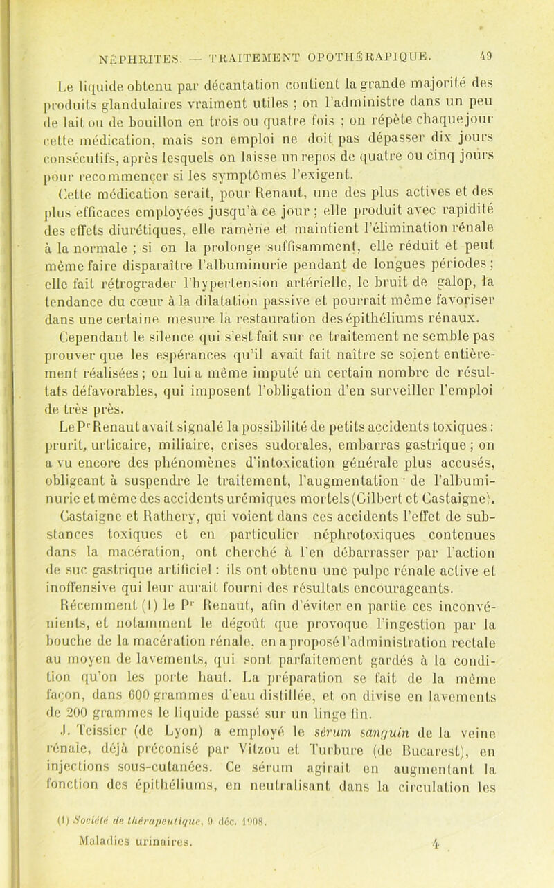 Le liquide obtenu par décantation contient la grande majorité des produits glandulaires vraiment utiles ; on l’administre dans un peu de laiton de bouillon en trois ou quatre fois ; on répète chaquejour cette médication, mais son emploi ne doit pas dépasser dix jours consécutifs, après lesquels on laisse un repos de quatre ou cinq jours [)our recommencer si les symptômes l’exigent. Cette médication serait, pour Renaut, une des plus actives et des plus efficaces employées jusqu’à ce jour ; elle produit avec rapidité des effets diurétiques, elle ramène et maintient l’élimination rénale à la normale ; si on la prolonge suffisamment, elle réduit et peut même faire disparaître l’albuminurie pendant de longues périodes; elle fait rétrograder l’hypertension artérielle, le bruit de galop, la tendance du cœur à la dilatation passive et pourrait même favoriser dans une certaine mesure la restauration des épithéliums rénaux. Cependant le silence qui s’est fait sur ce traitement ne semble pas prouver que les espérances qu’il avait fait naître se soient entière- ment réalisées; on lui a même imputé un certain nombre de résul- tats défavorables, qui imposent l'obligation d’en surveiller l’emploi de très près. Le Renaut avait signalé la possibilité de petits accidents toxiques : ])rurit, urticaire, miliaire, crises sudorales, embarras gastrique ; on a vu encore des phénomènes d'intoxication générale plus accusés, obligeant à suspendre le traitement, l’augmentation • de l’albumi- nurie et même des accidents urémiques mortels (Gilbert et Castaigneb Castaigne et Rathery, qui voient dans ces accidents l’effet de sub- stances toxiques et en particulier néphrotoxiques contenues dans la macération, ont cherché à l’en débarrasser par l’action de suc gastrique artificiel ; ils ont obtenu une pulpe rénale active el inoffensive qui leur aurait fourni des résultats encourageants. Récemment (I) le P'' Renaut, afin d’éviter en partie ces inconvé- nients, et notamment le dégoût que provoque l’ingestion par la bouche de la macération rénale, en a proposé l’administration rectale au moyen de lavements, qui .sont parfaitement gardés à la condi- tion ([u’on les porte haut. La préparation se fait de la même fa(;on, dans 000 grammes d’eau distillée, et on divise en lavements de 200 grammes le liquide passé sur un linge lin. .1. l’eissier (de l^yon) a employé le sérum sanguin de la veine rénale, déjà préconisé par Vilzou et Turbure (de Rucarest), en injections sous-cutanées. Ce sérum agirait en augmentant la fonction des épithéliutns, en neutralisant dans la circulation les (I) Sociiili'f (le l/iérapci(/ir/ui\ 0 déc. l!inS. .Maladies urinaires. 4
