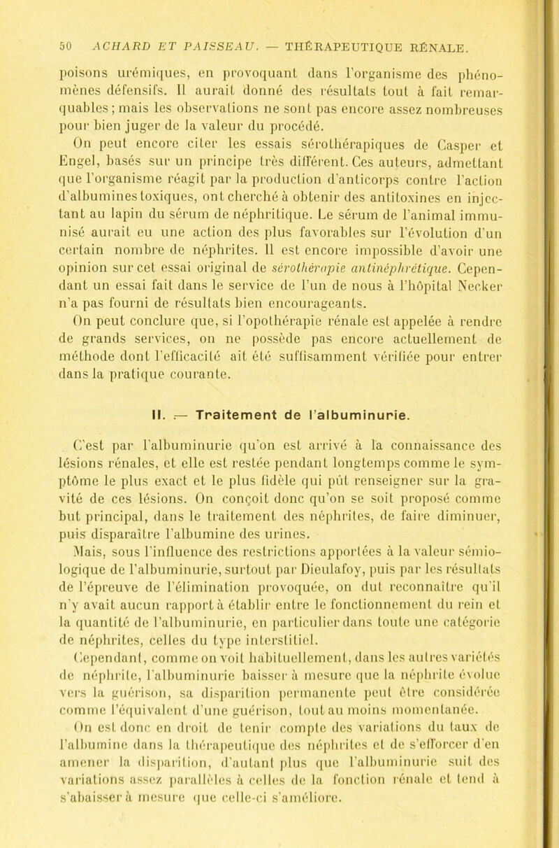 poisons urémi([ues, en provoquant dans l’organisme des phéno- mènes défensifs. U aurait donné des résultats tout à fait remar- quables; mais les observations ne sont pas encore assez noml)reuses pour bien juger de la valeur du procédé. On peut encore citer les essais sérotbérapiques de Casper et Engel, basés sur un principe très différent. Ces auteurs, admettant que l’organisme réagit par la production d'anticorps contre l’action d’albumines to.xiques, ont cherché à obtenir des antitoxines en injec- tant au lapin du sérum de néphritique. Le sérum de l’animal immu- nisé aurait eu une action des plus favorables sur l’évolution d’un certain nombre de néphrites. 11 est encore impossible d’avoir une opinion sur cet essai original de sérolhénqne anlinéphrétique. Cepen- dant un essai fait dans le service de l’un de nous à l’hôpital Necker n’a pas fourni de résultats bien encourageants. On peut conclure que, si l’opothérapie rénale est appelée à rendre de grands services, on ne po.ssède pas encore actuellement de méthode dont l’eflicacité ait été suffisamment vérifiée pour entrer dans la pratique courante. II. .— Traitement de l’albuminurie. C’est par l'albuminurie qu’on est arrivé à la connaissance des lésions rénales, et elle est restée pendant longtemps comme le sym- ptôme le plus exact et le plus fidèle qui pût renseigner sur la gra- vité de ces lésions. On conçoit donc qu’on se soit proposé comme but principal, dans le traitement des néphrites, de faire diminuer, puis disparaître l’albumine des urines. Mais, sous l’influence des restrictions apportées à la valeur sémio- logique de l’albuminurie, surtout par Dieulafoy, puis par les résultats de l’épreuve de l’élimination provoquée, on dut reconnaître qu'il n’y avait aucun rapporta établir entre le fonctionnement du rein et la quantité de l’albuminurie, en particulier dans toute une catégorie de néphrites, celles du type interstitiel. Cei)endant, comme on voit habituellement, dans les autres variétés de néphrite, l'albuminurie baissai' à mesure (pie la né[)hrite évolue vers la guérison, sa disparition permanente peut être considérée comme l’équivalent d’une guérison, tout au moins momentanée. On est donc en droit de tenir compte des variations du taux de l’albumine dans la thérapcuti(|ue des néphrites et de s’efforcer d’en amener la disparition, d'autant plus ([ue falhuminurie suit des variations assez jiarallèles à cidles de la fonction rénale et tend à s’abaisser à mesure que celle-ci s'améliore.