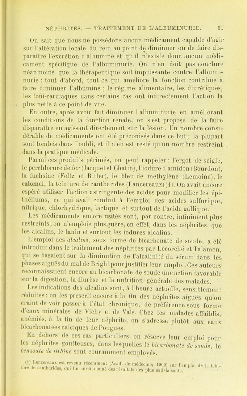 On sait que nous ne possédons aucun médicament capable d’agir sur l'altération locale du rein au point de diminuer ou de faire dis- paraître l’excrétion d’albumine et qu’il n’existe donc aucun médi- cament spécifique de l’albuminurie. On n’en doit pas conclure néanmoins que la thérapeutique soit impuissante contre l’albumi- nurie : tout d’abord, tout ce qui améliore la fonction contribue à faire diminuer l’albumine ; le régime alimentaire, les diurétiques, les toni-cardiaques dans certains cas ont indirectement l’action la plus nette à ce point de vue. En outre, après avoir fait diminuer l’albuminurie en améliorant les conditions de la fonction rénale, on s’est proposé de la faire disparaître en agissant directement sur la lésion. Un nombre consi- dérable de médicaments ont été préconisés dans ce but; la plupart sont tombés dans l’oubli, et il n’en est resté qu’un nombre restreint dans la pratique médicale. Parmi ces produits périmés, on peut rappeler ; l’ergot de seigle, le percblorure de fer (Jacquetet Chatin), l’iodure d’amidon (Bourdon), la fuchsine (Feltz et Bitter), le bleu de méthylène (Lemoine), le calomel, la teinture de cantharides (Lancereaux) (1). On avait encore espéré utiliser l’action astringente des acides pour modifier les épi- théliums, ce qui avait conduit à l’emploi des acides sulfurique, nitrique, chlorhydrique, lactique et surtout de l’acide gallique. Les médicaments encore usités sont, par contre, infiniment plus restreints; on n’emploie plus.guère, en effet, dans les néphrites, que les alcalins, le. tanin et surtout les iodures alcalins. L’emploi des alcalins, sous forme de bicarbonate de soude, a été introduit dans le traitement des néphrites par Lecorché et Talamon, qui se basaient sur la diminution de l’alcalinité du sérum dans les phases aiguës du mal de Brightpour justitierleur emploi. Ces auteurs reconnaissaient encore au bicarbonate de soude une action favorable sur la digestion, la diurèse et la nutrition générale des malades. Les indications des alcalins sont, à l’heure actuelle, sensiblement réduites: on les prescrit encore à la fin des néphrites aiguës qu’on craint de voir passer à l’état chronique, de préférence sous forme d’eaux minérales de \'’icliy et de Vais. Chez les malades affaiblis, anémiés, à la tin de leur né()brite, on s’adresse |)lutôt aux eau.x bicarbonatées calciques de Pougues. En dehors de ces cas particuliers, on réserve leur emploi [)our les néphiites goutteuses, dans les(juelles le bicarbonate de soude, le bcnzoale de lilhine sont couramment employés. <l« ««Jecine; 1909) .sur Ic.nploi (le lu tein- lurt du cunlimndes, sjui lui aurait donné dos résullats des plus satisfaisants.
