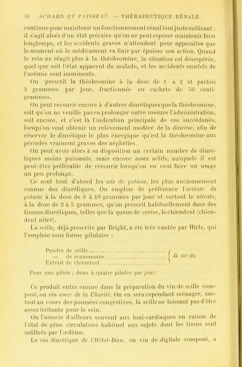 conlinue pour mainlenir un fonclionnemenl rénal touljustesunisanl ; il s’agil alors d'un élat précaire qu’on ne peul espérer maintenir bien longtemps, et les accidents graves n’attendent pour apparaître que le moment où le^médicament va linir par épuiser son action. Quand le rein ne réagit plus à la théobromine, la situation est désespérée, (|uel (|ue soit l’état apparent du malade, et les accidents mortels de l’urémie sont imminents. On i)rescrit la théobromine à la dose de I à 2 et parfois 3 grammes par jour, fractionnée en cachets de >0 centi- grammes. On peut recourir encore à d’autres diurétiquesquela théobromine, soit qu’on ne veuille pasen jirolonger outre mesure l’administration, soit encore, et c’est là l’indication principale de ces succédanés, lorsqu’on veut obtenir un relèvement modéré de la diurèse, afin de réserver le diurétique le plus énergique qu’est la théobromine aux périodes vraiment graves des néphrites. On peut avoir alors à sa disposition un certain nombre de diuré- tiques moins puissants, mais encore assez actifs, au.xquels il est peut-être préférable de recourir lorsqu’on en veut faire un usage un peu prolongé. Ce sont tout d’abord les sels de potasse, les plus anciennement connus des diurétiques. On emploie de préférence Vacélate de potasse à la dose de 6 à 10 grammes par jour et surtout le nitrate, à la dose de 2 à 5 grammes, qu’on prescrit habituellement dans des tisanes diurétiques, telles que la queue de cerise, le chiendent (chien- dent nitré). La scille, déjà prescrite par r)right,a été très vantée par llirtz, qui l’emploie sous forme pilulaire : Poudre de scille E.vtrait de chiendent Pour une i)ilule ; deux à fiualrc pilules i>ar jour. Ce produit entre encore dans la préparation du vin de scille com- posé, ou vin amer de la Charité. On en .seracependant ménager, sur- loul au cours des poussées congestives, la scille ne laissant pas d’être assez irritante pour le rein. On l’associe d'ailleui's souvent aux loni-cardia(|iies en raison de l’état de gêne circulatoire habituel aux sujets dont les tissus sont intilti’és par l’n-dème. I.(! vi)i diurétique de l'Ilôtel-Dieu, ou vin de digitale composé, a de scaiornonée