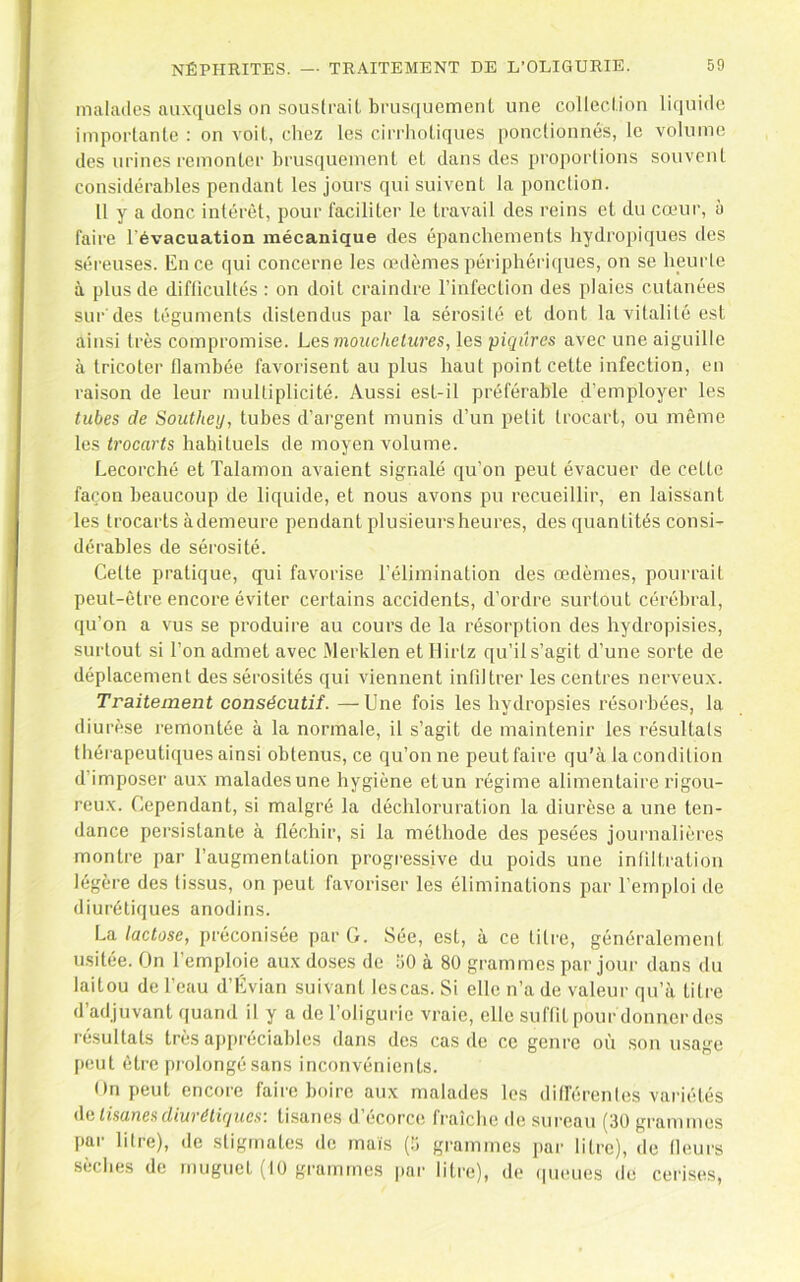 malades auxquels on soustrait brusquement une collection liquide importante : on voit, chez les cirrhotiques ponclioimés, le volume des urines l'emonter brusquement et dans des proportions souvent considérables pendant les jours qui suivent la ponction. 11 y a donc intérêt, pour faciliter le travail des reins et du cœur, à faire l'évacuation mécanique des épanchements hydropiques des séreuses. En ce qui concerne les œdèmes périphériques, on se heurte à plus de difticultés : on doit craindre l’infection des plaies cutanées sur des téguments distendus par la sérosité et dont la vitalité est ainsi très compromise. Los moue lie tw'es, les piqûres avec une aiguille à tricoter flambée favorisent au plus haut point cette infection, en raison de leur multiplicité. Aussi est-il préférable d’employer les tubes de Southey, tubes d’argent munis d’un petit trocart, ou même les trocarts habituels de moyen volume. Lecorché et Talamon avaient signalé qu’on peut évacuer de cette façon beaucoup de liquide, et nous avons pu recueillir, en laissant les trocarts àdemeure pendant plusieurs heures, des quantités consi- dérables de sérosité. Celte pratique, qui favorise l’élimination des œdèmes, pourrait peut-être encore éviter certains accidents, d’ordre surtout cérébral, qu’on a vus se produire au cours de la résorption des hydropisies, surtout si l’on admet avec Merklen et Hirlz qu’il s’agit d’une sorte de déplacement des sérosités qui viennent inliltrer les centres nerveux. Traitement consécutif.—Une fois les hydropsies résorbées, la diurèse remontée à la normale, il s’agit de maintenir les résultats thérapeutiques ainsi obtenus, ce qu’on ne peutfaire qu’à la condition d’imposer aux maladesune hygiène et un régime alimentaire rigou- reux. Cependant, si malgré la déchloruration la diurèse a une ten- dance persistante à fléchir, si la méthode des pesées journalières montre j)ar l’augmentation progressive du poids une infiltration légère des tissus, on peut favoriser les éliminations par l’emploi de diurétiques anodins. La lactose, préconisée par G. Sée, est, à ce litre, généralement usitée. On l’emploie aux doses de 50 à 80 grammes par jour dans du laitou de l’eau d’Evian suivant lescas. Si elle n’a de valeur qu’à tilin d’adjuvant quand il y a de l’oliguiie vraie, elle suftit pour donner des résultats très aj)préciables dans des cas de ce genre où son usage peut être prolongé sans inconvénients. On peut encore faire boire aux malades les dill'érenles variétés i\o tisanes diurétiques: tisanes d’écorce fraîche de sureau (30 grammes par litre), de stigmates de maïs (5 grammes par litre), de Heurs sèches de muguet (10 grammes pai' litre), de (pieues de cerises,