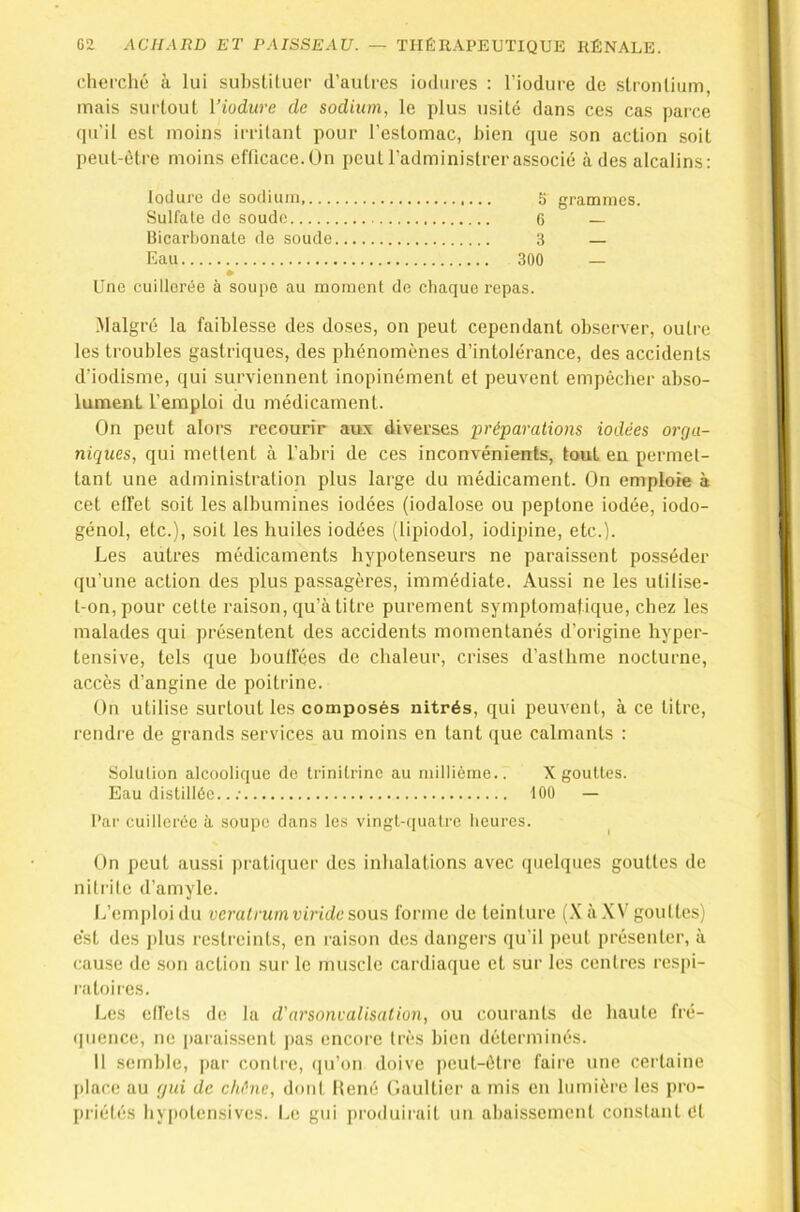 cherché à lui suhsUluer d’aulrcs iodiires : l’iodure de stronliiim, mais surtout l’iodure de sodium, le plus usité dans ces cas parce qu'il est moins irritant pour l’estomac, bien que son action soit peut-être moins efficace.Un peut l’adminislrerassocié à des alcalins: loduro de sodium, 5 grammes. Sulfate de soude 6 — Uicarhonate de soude 3 — Eau 300 — Une cuillerée à soupe au moment de chaque repas. Malgré la faiblesse des doses, on peut cependant observer, outre les troubles gastriques, des phénomènes d’intolérance, des accidents d’iodisme, qui surviennent inopinément et peuvent empêcher abso- lument l’emploi du médicament. On peut alors recourir aux diverses préparations iodées orga- niques, qui mettent à l’abri de ces inconvénients, tout en permet- tant une administration plus large du médicament. On emploie à cet effet soit les albumines iodées (iodalose ou peptone iodée, iodo- génol, etc.), soit les huiles iodées (lipiodol, iodipine, etc.). Les autres médicaments hypotenseurs ne paraissent posséder qu’une action des plus passagères, immédiate. Aussi ne les utilise- t-on, pour cette raison, qu’à titre purement symptomatique, chez les malades qui présentent des accidents momentanés d’origine hyper- tensive, tels que boulfées de chaleur, crises d’asthme nocturne, accès d’angine de poitrine. On utilise surtout les composés nitrés, qui peuvent, à ce titre, rendre de grands services au moins en tant que calmants : Solution alcoolique de trinitrinc au millième.. X gouttes. Eau distillée.. ; 100 — l’ar cuillerée à soupe dans les vingt-quaire lieures. ^ On peut aussi pratiquer des inhalations avec quelques gouttes de nitrite d’amyle. L’emploi du veratrumviride sous forme de teinture (.\ à XV gouttes) est des j)lus restreints, en raison des dangers qu’il peut présenter, à cause de .son action sur le muscle cardiaque et sur les centres respi- ratoires. Les elfets de la d'arsoncalisation, ou courants de haute fré- (picnce, ne paraissent ]>as encore très bien déterminés. Il semble, par contre, ([u’on doive peut-être faire une ceidaine place au gui de ehéne, dont Mené Gaultier a mis en lumière les pro- priétés hvpotensives. Le gui produirait un abaissement constant Cl