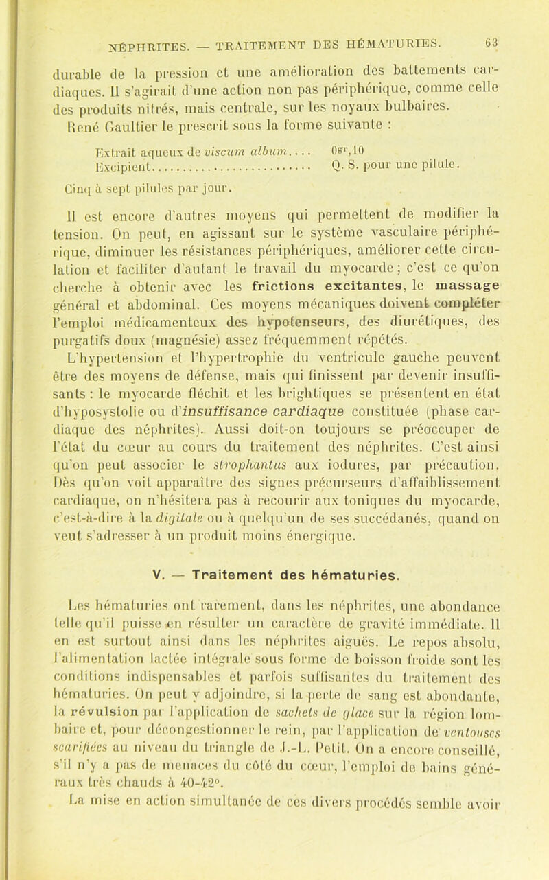 ilurahle de la pression eL une amélioration des battements car- diaques. 11 s’agirait d'une action non pas périphérique, comme celle des produits nitrés, mais centrale, sur les noyaux bulbaires. licné Gaultier le prescrit sous la forme suivante : Extrait aqueux de viscum album 0e'',10 Excipient Q- S. pour une pilule. Cinq à sept pilules par jour. 11 est encore d'autres moyens qui permettent de modilier la tension. On peut, en agissant sur le système vasculaire périphé- rique, diminuer les résistances périphériques, améliorer cette circu- lation et faciliter d’autant le travail du myocarde; c’est ce qu’on cherche à obtenir avec les frictions excitantes, le massage général et abdominal. Ces moyens mécaniques doivent compléter l’emploi médicamenteux des hypotenseurs, des diurétiques, des purgatifs doux (magnésie) assez fréquemment répétés. L’hypertension et l’hypertrophie du ventricule gauche peuvent être des moyens de défense, mais (jui finissent par devenir insuffi- sants: le myocarde fléchit et les brightiques se présentent en état d’hyposyslolie ou d'insuffisance cardiaque constituée (phase car- diaque des néphrites). Aussi doit-on toujours se préoccuper de l’état du cœur au cours du traitement des néphrites. C’est ainsi qu’on peut associer le slrophantus aux iodures, par précaution. Dès qu’on voit apparaître des signes précurseurs d’affaiblissement cardia(]ue, on n’hésitera pas à recourir aux toniques du myocarde, c’est-à-dire à la digitale ou à quel([u'un de ses succédanés, quand on veut s’adresser à un produit moins énergique. V. — Traitement des hématuries. Les hématuries ont rarement, dans les néphrites, une abondance telle qu’il puis.se en résulter un caractère de gravité immédiate. 11 en est surtout ainsi dans les néphi'ites aiguës. Le repos absolu, l’alimentation lactée intégrale sous forme de boisson froide .sont les conditions indis|)ensables et parfois suffisantes du ti'aitemenl des bémaluries. On peut y adjoindi'e, si la pei'te de sang est abondante, la révulsion par l’application de sachels de glace sur la région lom- baii'C et, pour décongestionner le rein, par l’application de ventouses scarifiées au niveau du triangle de .l.-L. Detit. On a encore conseillé, s’il n’y a pas de menaces du côté du cœur, l’cmjiloi de bains géné- raux très chauds à 40-42®. La mise en action simultanée de ces divers procédés semble avoir