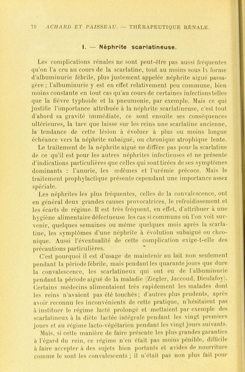 i. — Néphrite scarlatineuse. Les complications rénales ne sont peut-être pas aussi IVéquenles qu’on l’a cru au cours de la scarlatine, tout au moins sous la forme d’albuminurie fébrile, plus justement appelée néphrite aiguë passa- gère ; l’albuminurie y est en elfet relativement peu commune, bien moins constante en tout cas qu’au cours de certaines infections telles que la fièvre typhoïde et la pneumonie, par exemple. Mais ce qui justifie l’importance attribuée à la néphrite scarlatineuse, c’est tout d’abord sa gravité immédiate, ce sont ensuite ses conséquences ultérieures, la tare que laisse sur les reins une scarlatine ancienne, la tendance de cette lésion à évoluer à plus ou moins longue échéance vers la néphrite subaiguë, ou chronique atrophique lente. Le traitement de la néphrite aiguë ne diffère pas pour la scarlatine de ce qu’il est pour les autres néphrites infectieuses et ne présente d’indications particulières que celles qui sont tirées de ses symptômes dominants : l’anurie, les œdèmes et l’urémie précoce. Mais le traitement prophylactique présente cependant une importance assez spéciale. Les néphrites les plus fréquentes, celles de la convalescence, ont en général deux grandes causes provocatrices, le refroidissement et les écarts de régime. 11 est très fréquent, en effet, d’attribuer à une hygiène alimentaire défectueuse les cas si communs où l’on voit sur- venir, quelques semaines ou même quelques mois après la scarla- tine, les symptômes d’une néphrite à évolution subaiguë ou chro- nique. Aussi l’éventualité de cette complication exige-t-elle des précautions particulières. C’est pourquoi il est d’usage de maintenir au lait non seulement pendant la période fébrile, mais pendantles quarante jours que dure la convalescence, les scarlatineux qui ont eu de ralbuminurie pendant la période aiguë de la maladie (Ziegler, .laccoud, Dieulafoy). Certains médecins alimentaient très rapidement les malades dont les reins n’avaient j)as été touchés; d’autres ])lus prudents, après a\oir reconnu les inconvénients de cette pratique, n’hésitaient pas à instituer le régime laclé prolongé et mettaient par exemple des scarlulineux à la diète lactée intégiale pendant les vingt premiers jours et au régime lacto-végétaiâén pendant les vingt jours suivants. .Mais, si cette manière de faii’e |)résenle les plus grandes garanties à l’égai’d du rein, ce régime n’en était pas moins ]ténible, dillicile à faire accepter à <les sujets bien porlanls et avides de nourriture comme le .sont les convalescents ; il n’étail pas non |)lus lait pour