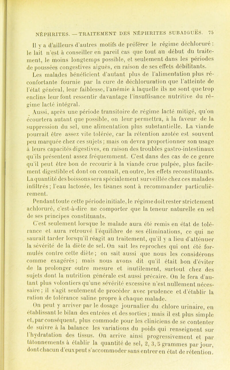 11 y a d’ailleurs d’autres motifs de préférer le régime déchloruré : le lait n’est à conseiller en pareil cas ([ue tout au début du traite- ment, le moins longtemps possible, et seulement dans les périodes de poussées congestives aiguës, en raison de ses effets débilitants. Les malades bénélicient d’autant plus de l’alimentation plus ré- confortante fournie par la cure de déchloruration que l’atteinte de l’état général, leur faiblesse, l’anémie à laquelle ils ne sont que trop enclins leur font ressentir davantage l’insuffisance nutritive du ré- gime lacté intégral. Aussi, après une période transitoire de régime lacté mitigé, qu’on écourtera autant que possible, on leur j)ermeltra, à la faveur de la suppression du sel, une alimentation plus substantielle. La viande pourrait être assez vile tolérée, car la rétention azotée est souvent peu marquée chez ces sujets; mais on devra proportionner son usage à leurs capacités digestives, en raison des troubles gastro-intestinaux qu’ils présentent assez fréquemment. C’est dans des cas de ce genre qu'il peut être bon de recourir à la viande crue pulpée, plus facile- ment digestible et don ton connaît, en outre, les effets reconstituants. La quantité des boissonssei'a spécialement surveillée chez ces malades infiltrés; l’eau lactosée, les tisanes sont à recommander particuliè- rement. Pendant toute cetle période initiale, le régime doit rester strictement achloruré, c’est-à-dire ne comporter que la teneur naturelle en sel de ses principes constituants. C’est seulement lorsque le malade aura élé remis en état de tolé- rance et aura retrouvé l’équilibre de ses éliminations, ce qui ne saurait tarder lorsqu’il réagit au traitement, qu’il y a lieu d’atténuer la sévéï'ité de la diète de sel. On sait les reproches qui ont élé for- mulés contre cette diète ; on sait aussi que nous les considérons comme exagérés ; mais nous avons dit qu’il était bon d’éviter de la prolonger outre mesure et inutilement, surtout chez des sujets dont la nutiâtion générale est aussi précaire. On le fera d’au- tant plus volontiers qu’une sévérité excessive n’est nullement néces- saire; il s’agit seulement de procéder avec i)rudence etd’établii' la ration de tolérance saline propre à cbaciue malade. On peut y arriver parle do.sage jouimalier du chlore urinaire, en élaldissant le bilan des entrées et des sorties ; mais il est i)lus simple et,parconséquciil, plus commode pour les cliniciens de se conteiilei' de suivre à la balance les variations du poids qui renseignent sur 1 bydi'afation des tissus. On arrive ainsi progressivement et par talonnements à établir la (juantitéde sol, 2, .3, îi grammes par jour, dontcbacun d’euxpeuts’accommodersansenlrcren état de l'étention.