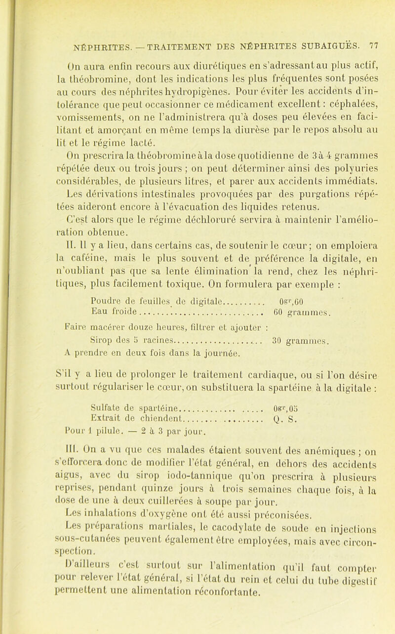 On aura enfin recours aux diurétiques en s’adressant au plus actif, la théobromine, dont les indications les plus fréquentes sont posées au cours des néphrites hydropigènes. Pour éviter les accidents d’in- tolérance que peut occasionner ce médicament excellent: céphalées, vomissements, on ne l’administrera qu’à doses peu élevées en faci- litant et amorçant en même temps la diurèse par le repos absolu au lit et le régime lacté. On prescrira la théobromineàla dose quotidienne de 3à4grammes répétée deux ou trois jours ; on peut déterminer ainsi des polyuries considérables, de plusieurs litres, et parer aux accidents immédiats. Les dérivations intestinales provoquées par des purgations répé- tées aideront encore à l’évacuation des liquides l'etenus. C’est alors que le régime déchloruré servira à maintenir l’amélio- ration obtenue. 11. 11 y a lieu, dans certains cas, de soutenir le cœur ; on emploiera la caféine, mais le plus souvent et de préférence la digitale, en n’oubliant pas que sa lente élimination la rend, chez les népbri- tiques, plus facilement toxique. On formulera par exemple : Poudre de feuilles de digitale 0b>',G0 Eau froide 60 graiiiincs. Faire macérer douze heures, fdtrer et ajouter : Sirop des 6 racines 30 grammes. A prendre en deux fois dans la journée. S’il y a lieu de prolonger le traitement cardiaque, ou si l’on désire surtout régulariser le cœur, on substituera la spartéine à la digitale : Sulfate de spartéine 08‘’,0a Extrait de chiendent Q. S. Pour 1 pilule. — 2 à 3 par jour. III. On a vu que ces malades étaient souvent des anémiques ; on .s’efforcera donc de modifier l’état général, en dehors des accidents aigus, avec du sirop iodo-tannique qu’on prescrira à plusieurs reprises, pendant ijuinze jours à trois semaines chaque fois, à la dose de une à deux cuillerées à soupe par jour. Les inhalations d’oxygène ont été aussi préconisées. Les préparations martiales, le cacodylate de soude en injections sous-cutanées peuvent également être employées, mais avec circon- spection. Dailleuis cest surtout sur 1 alimentation ([u’il faut compter pour relever l’étal général, si l’état du rein et celui du tube digestif permettent une alimentation réconfortante.