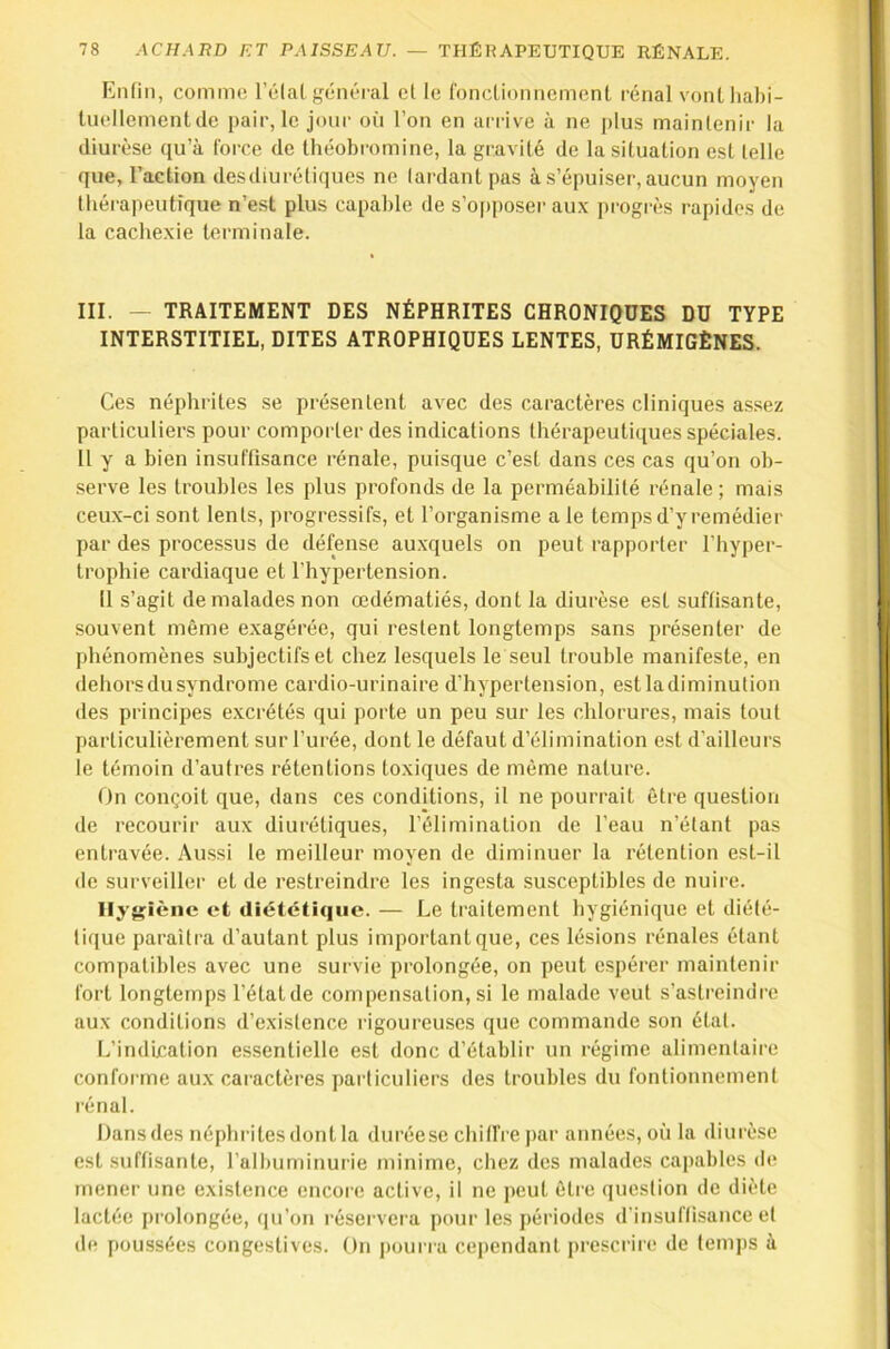 Knfin, commo. l’élal général cl le fonclioimemenl rénal vonlliabi- luellementde pair, le jour où l’on en arrive à ne [)lus mainlenir la diurèse qu’à force de Ihéobromine, la gravité de la situation est telle que, l’action desdiurétiques ne lardant pas à s’épuiser, aucun moyen thérapeutique n’est plus capable de s’o[)poser au.\ j)rogrès rapides de la caclie.xie terminale. III. - TRAITEMENT DES NÉPHRITES CHRONIQUES DU TYPE INTERSTITIEL, DITES ATROPHIQUES LENTES, URÉMIGÈNES. Ces néphrites se présentent avec des caractères cliniques assez particuliers pour comporter des indications lhérapeuti(iues spéciales. Il y a bien insuffisance rénale, puisque c’est dans ces cas qu’on ob- •serve les troubles les plus profonds de la perméabilité rénale; mais ceux-ci sont lents, progressifs, et l’organisme ale temps d’y remédier par des processus de défense auxquels on peut rapporter l’hyper- trophie cardiaque et l'hypertension. Il s’agit de malades non œdématiés, dont la diurèse est suffisante, souvent même exagérée, qui restent longtemps sans présenter de phénomènes subjectifs et chez lesquels le seul trouble manifeste, en dehors du syndrome cardio-urinaire d’hypertension, estladiminution des principes e.xcrétés qui porte un peu sur les chlorures, mais tout particulièrement sur l’urée, dont le défaut d’élimination est d’ailleurs le témoin d’autres rétentions toxiques de même nature. On conçoit que, dans ces conditions, il ne pourrait être question de recourir aux diurétiques, l’élimination de l’eau n’étant pas entravée. Au.ssi le meilleur moyen de diminuer la rétention est-il de surveiller et de restreindre les ingesta susceptibles de nuire. Hygiène et diététique. — Le traitement hygiénique et diété- tique paraîtra d’autant plus important que, ces lésions rénales étant compatibles avec une survie prolongée, on peut espérer maintenir fort longtemps l’état de compensation, si le malade veut s’astreindre aux conditions d’existence rigoureuses que commande son étal. L’indication essentielle est donc d’établir un régime alimentaire conforme aux caractères particuliers des troubles du fontionnement rénal. Dansdes néphritesdont la duréese chilfre par années, où la diurèse est suffisante, l’albuminurie minime, chez des malades capables de mener une existence encore active, il ne peut être (pieslion de diète lactée prolongée, (|u’on réservera pour les périodes d'insuffisance et de poussées congestives. On pourra cependant prescrire de temps à