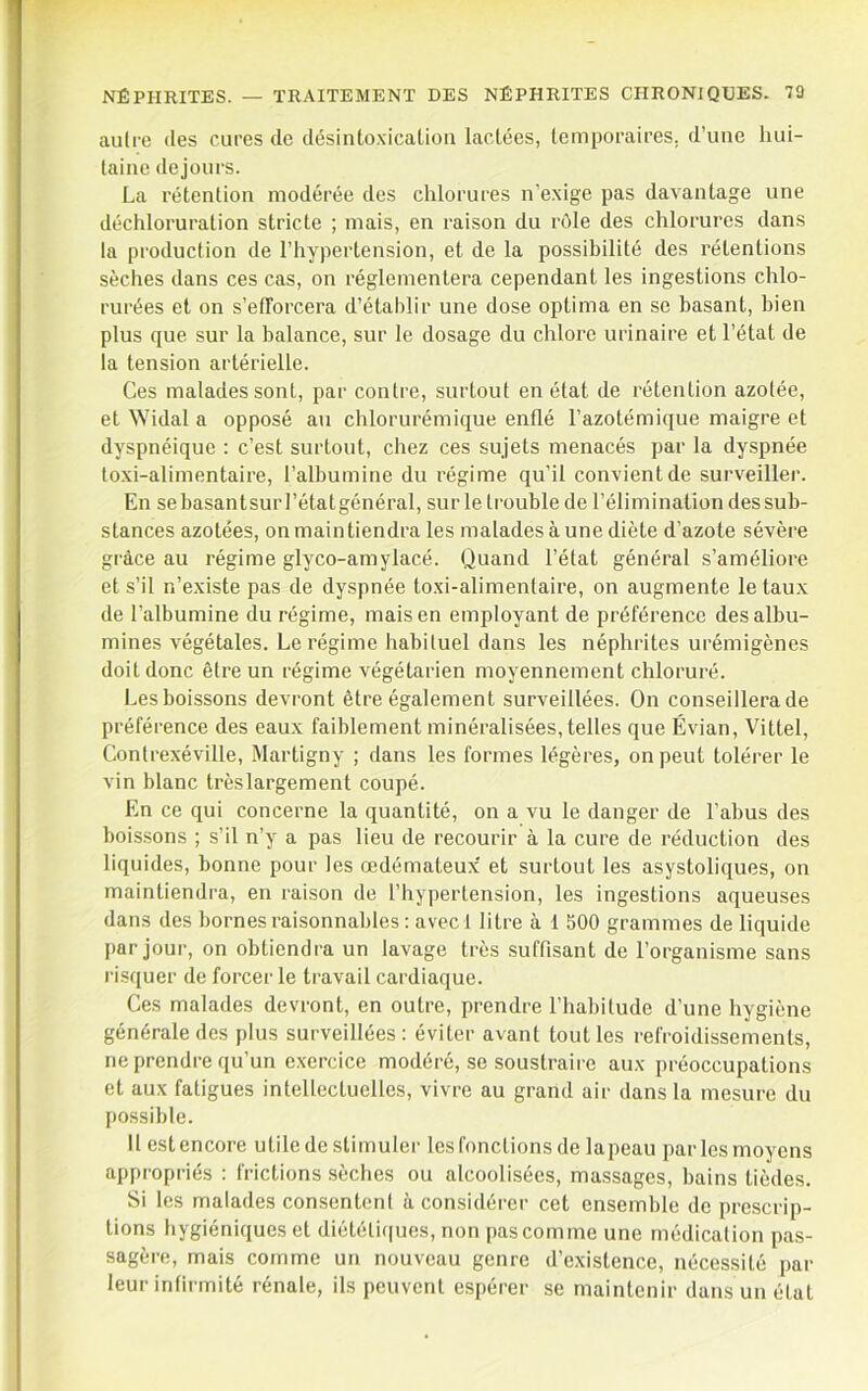 autre des cures de désinto.xicaüon lactées, temporaires, d’une hui- taine dejours. La rétention modérée des chlorures n’exige pas davantage une déchloruration stricte ; mais, en raison du rôle des chlorures dans la production de l’hypertension, et de la possibilité des rétentions sèches dans ces cas, on réglementera cependant les ingestions chlo- rurées et on s’efforcera d’établir une dose optima en se basant, bien plus que sur la balance, sur le dosage du chlore urinaire et l’état de la tension artérielle. Ces malades sont, par contre, surtout en état de rétention azotée, et Widal a opposé au chlorurémique enflé l’azotémique maigre et dyspnéique : c’est surtout, chez ces sujets menacés par la dyspnée toxi-alimentaire, l’albumine du régime qu’il convient de surveiller. En se basantsur l’état général, sur le trouble de l’élimination des sub- stances azotées, on maintiendra les malades à une diète d’azote sévère grâce au régime glyco-amylacé. Quand l’état général s’améliore et s’il n’existe pas de dyspnée toxi-alimentaire, on augmente le taux de l’albumine du régime, mais en employant de préférence des albu- mines végétales. Le régime habituel dans les néphrites urémigènes doit donc être un régime x'égétarien moyennement chloruré. Les boissons devront être également surveillées. On conseillera de préférence des eaux faiblement minéralisées, telles que Évian, Vittel, Contrexéville, Martigny ; dans les formes légères, on peut tolérer le vin blanc très largement coupé. En ce qui concerne la quantité, on a vu le danger de l’abus des boissons ; s’il n’y a pas lieu de recourir à la cure de réduction des liquides, bonne pour les œdémateux' et surtout les asystoliques, on maintiendra, en raison de l’hypertension, les ingestions aqueuses dans des bornes raisonnables: avec 1 litre à 1 500 grammes de liquide par jour, on obtiendra un lavage très suffisant de l’organisme sans risquer de forcer le travail cardiaque. Ces malades devront, en outre, prendre l’habitude d’une hygiène générale des plus surveillées: éviter avant tout les refroidissements, ne prendre qu’un e.xercice modéré, se soustraire aux préoccupations et aux fatigues intellectuelles, vivre au grand air dans la mesure du possible. Il est encore utile de stimuler les fonctions de lapeau par les moyens appropriés : frictions sèches ou alcoolisées, massages, bains tièdes. Si les malades consentent à considéi'er cet ensemble de prescrip- tions hygiéniques et diétéli(|ues, non pas comme une médication pas- sagère, mais comme un nouveau genre d’existence, nécessité par leur infirmité rénale, ils peuvent espérer se maintenir dans un état
