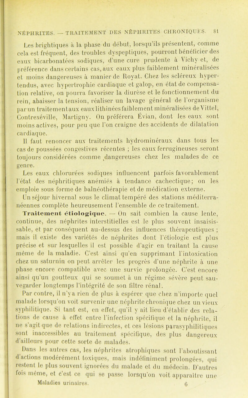 l..es bi’igliticjues à la phase du déluil, lorsqu’ils présenlcnt, comme cela esl fréquent, des troubles dyspeptiques, pourront bénélicier des eau.K bicarbonatées sodiques, d’une cure prudente a Vichy et, de préférence dans certains cas,au.\ eaux plus faiblement minéralisées et moins dangereuses à manier de Iloyat. Chez les scléreux hyper- tendus, avec hypertrophie cardiaque et galop, en état de compensa- tion relative, on pourra favoriser la diurèse et le fonctionnement du rein, abaisser la tension, réaliser un lavage général de l’organisme jiarun traitementaux eauxlitliinéesfaiblement minéralisées deVittel, Contrexéville, Martigny. On préférera Évian, dont les eaux sont moins actives, pour peu que l’on craigne des accidents de dilatation cardiaque. Il faut renoncer aux traitements hydrominéraux dans tous les cas de poussées congestives récentes ; les eaux ferrugineuses seront toujours considérées comme ^dangereuses chez les malades de ce genre. Les eaux chlorurées sodiques inlluencent parfois favorablement l’état des néphritiques anémiés à tendance cachectique; on les emploie sous forme de balnéothérapie et de médication externe. Un séjour hivernal sous le climat tempéré des stations méditerra- néennes complète heureusement l’ensemble de ce traitement. Traitement étiologique. — On sait combien la cause lente, continue, des néphrites interstitielles est le plus souvent insaisis- sable, et par conséquent au-dessus des inlluences thérapeutiques ; mais il existe des variétés de néjdirites dont l’étiologie est plus précise et sur lesquelles il est possible d’agir en traitant la cause même de la maladie. C’est ainsi qu’en supprimant l'intoxication chez un saturnin on peut arrêter les progrès d’une néphrite à une phase encore com{)atible avec une survie prolongée. C’est encore ainsi qu’un goutteux qui se soumet à un régime sévère peut sau- vegarder longtemps l’intégrité do son fdtro rénal. Par contre, il n’ya rien de plus à espérer ([ue chez n’importe quel malade lorsqu’on voit survenir une néphrite chi'oni(iue chez un vieux- syphilitique. Si tant est, en ell'et, qu’il y ait lieu d’établir des rela- tions de cause à effet enti'C l’infection s[)écifi([uc et la néphrite, il ne s’agit que de relations indirectes, et ces lésions parasy])hilitiqiies sont inaccessibles au traitement spécilique, des plus dangereux d’ailleurs pour cette sorte de malades. Dans les autres cas, les néphrites ati'ophi(iues sont l’aboutis.sant d’actions modérément toxi([ues, mais indélinimenl prolongé(‘s, (|ui restent le plus souvent ignoi'ées du malade et du médecin. D’autres fois môme, et c’est ce qui se passe lorsqu’on voit ap|)araî(i'e une Maladies urinaires. (j