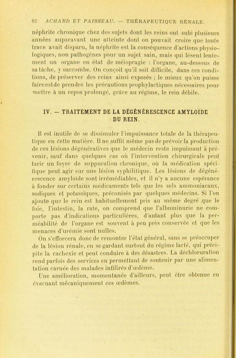 néphrite chronique chez dessujels dont les reins ont subi plusieurs années auparavant une atteinte dont on pouvait croire que toute trace avait disparu, la néphrite est la conséquence d’actions physio- logi(iues, non pathogènes [)Our un sujet sain, mais qui lèsent lente- ment un organe en état de méiopragie : l’organe, au-dessous de sa tâche, y succombe. On conçoit qu’il soit difficile, dans ces condi- tions, de préserver des reins ainsi exposés ; le mieux qu’on puisse faireestde prendre les précautions prophylactiques nécessaires pour mettre à un repos prolongé, grâce au régime, le rein débile. IV. - TRAITEMENT DE LA DÉGÉNÉRESCENCE AMYLOÏDE DU REIN. 11 est inutile de se dissimuler l’impuissance totale de la thérapeu- tique en cette matière. Une suffit même pas de prévoir la production de ces lésions dégénératives que le médecin reste impuissant à pré- venir, sauf dans quelques cas où l’intervention chirurgicale peut tarir un foyer de suppuration chronique, où la médication spéci- fique peut agir sur une lésion syphilitique. Les lésions de dégéné- rescence amyloïde sont irrémédiables, et il n’y a aucune espérance à fonder sur certains médicaments tels que les sels ammoniacaux, sodiques et potassiques, préconisés par quelques médecins. Si l’on ajoute que le rein est habituellement pris au même degré que le foie, l’intestin, la rate, on comprend que l’albuminurie ne com- porte pas d’indications particulières, d’autant plus que la per- méabilité de l’organe est souvent à peu près conservée et que les menaces d’urémie sont nulles. On s’efforcera donc de remonter l’état général, sans se j)réoccuper de la lésion rénale, en se gardant surtout du régime lacté, (lui préci- pite la cachexie et peut conduire à des désastres. La déchloruration rend parfois des services en permettant de soutenir par une alimen- tation carnée des malades infiltrés d’œdème. Une amélioration, momentanée d’ailleurs, jieut être obtenue en évacuant mécaniquement ces œdèmes.
