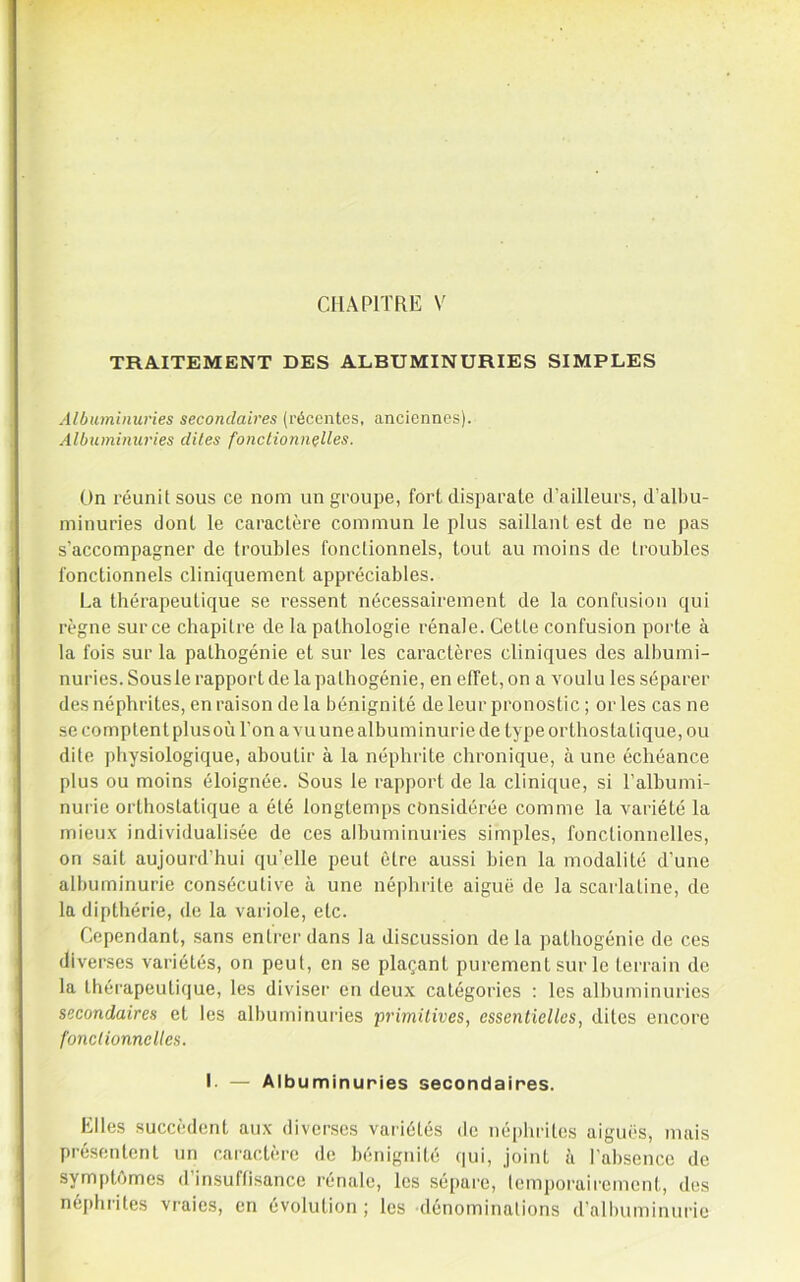 CHAPITRE V TRAITEMENT DES ALBUMINURIES SIMPLES Albuminuries secondaires (récentes, anciennes). Albuminuries dites fonclionnçlles. On réunit sous ce nom un groupe, fort disparate d’ailleurs, d’albu- miuuries dont le caractère commun le plus saillant est de ne pas s’accompagner de troubles fonctionnels, tout au moins de troubles fonctionnels cliniquement appréciables. La thérapeutique se re.ssent nécessairement de la confusion qui règne sur ce chapitre de la pathologie rénale. Cette confusion porte à la fois sur la pathogénie et sur les caractères cliniques des albumi- nuries. Sousle rapport de la pathogénie, en effet, on a voulu les séparer des néphrites, en raison de la bénignité de leur pronostic ; or les cas ne se comptent plusoù l’on a vu une albuminurie de type orthostatique, ou dite physiologique, aboutir à la néphrite chronique, à une échéance plus ou moins éloignée. Sous le rapport de la clinique, si l’albumi- nurie orthostatique a été longtemps considérée comme la variété la mieux individualisée de ces albuminuries simples, fonctionnelles, on sait aujourd’hui qu’elle peut être aussi bien la modalité d’une albuminurie consécutive à une néphrite aiguë de la scarlatine, de la dipthérie, de la variole, etc. Cependant, sans entrer dans la discussion delà pathogénie de ces diverses variétés, on peut, en se plaçant purement sur le terrain de la thérapeutique, les diviser en deux catégories ; les albuminuries secondaires et les albuminuries primUives, essentielles, dites encore fonctionnelles. I. — Albuminuries secondaires. Elles succèdent aux diverses variétés de néphrites aiguës, mais présentent un caractère de bénignité (|ui, joint à l’absence de symptômes d’insuflisance rénale, les sépare, temporairement, des néj)hrites vraies, en évolution ; les dénominations d’albuminurie