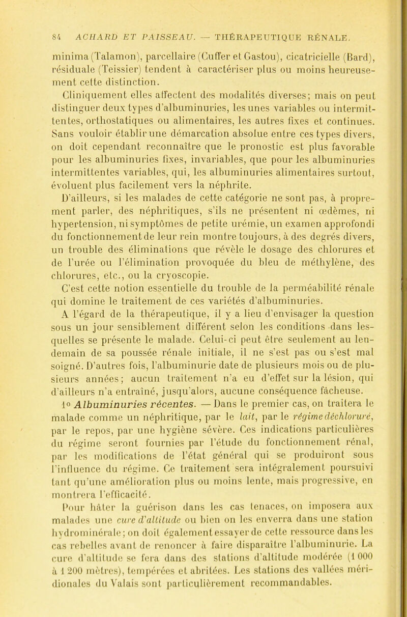 minima (Talamon), parcellaire (CulTer et Gaston), cicatricielle (Bard), rdsiduale (Teissier) tendent à caractériser plus ou moins heureuse- ment celte distinction. Glini([uement elles aiïectent des modalités diverses; mais on peut distinguer deux types d'albuminuries, les unes variables ou intermit- tentes, orthostatiques ou alimentaires, les autres fixes et continues. Sans vouloir établir une démarcation absolue entre ces types divers, on doit cependant reconnaître que le pronostic est plus favorable pour les albuminuries fixes, invariables, que pour les albuminuries intermittentes variables, qui, les albuminuries alimentaires surtout, évoluent plus facilement vers la néphrite. D’ailleurs, si les malades de cette catégorie ne sont pas, à propi-e- ment parler, des néphritiques, s’ils ne présentent ni œdèmes, ni hypertension, ni symptômes de petite urémie, un examen approfondi du fonctionnement de leur rein montre toujours, à des degrés divers, un trouble des éliminations que révèle le dosage des chlorures et de l’urée ou l’élimination provoquée du bleu de méthylène, des chlorures, etc., ou la cryoscopie. C’est cette notion essentielle du trouble de la perméabilité rénale qui domine le traitement de ces variétés d’albuminuries. A l’égard de la thérapeutique, il y a lieu d’envisager la question sous un jour sensiblement ditférent selon les conditions dans les- quelles se présente le malade. Celui-ci peut être seulement au len- demain de sa poussée rénale initiale, il ne s’est pas ou s’est mal soigné. D’autres fois, l’albuminurie date de plusieurs mois ou de plu- sieurs années; aucun traitement n’a eu d’effet sur la lésion, qui d’ailleurs n’a entraîné, jusqu’alors, aucune conséquence fâcheuse. 1° Albuminuries récentes. — Dans le premier cas, on traitera le malade comme un néphritique, par le lait, par le régime déchloruré, par le repos, par une hygiène sévère. Ces indications particulières du régime seront fournies par l’étude du fonctionnement rénal, par les modifications de l’état général qui se produiront sous l’influence du régime. Ce traitement sera intégralement poursuivi tant qu’une amélioration plus ou moins lente, mais progressive, en monti’era l'efficacité. Pour hâter la guérison dans les cas lenaces, on imposera aux malades une cure d'altitude ou bien on les enverra dans une station hydrominérale; on doit également essayer de cette ressource dans les cas rebelles avant de renoncer à faire disparaître l’albuminurie. La cure d’altitude SC fera dans des stations d’altitude modérée (1000 à 1 200 mètres), tempérées et abritées. Les stations des vallées méri- dionales du Valais sont particulièrement recommandables.