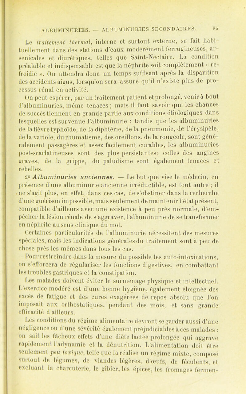 Le Iraitemcnt thermal, interne et surtout externe, se l'ait liabi- tuellemenl clans des stations d'eaux modérément ferrugineuses, ar- senicales et diuréticjues, telles c}ue Saint-Nectaire. La condition pi'éalable et indispensable est que la néphrite soit complètement « re- froidie ». On attendra donc un temps suffisant après la disparition des accidents aigus, lorsqu'on sera assuré qu’il n’existe plus de pi’o- ressus rénal en activité. On peut espérer, par un traitement patient et prolongé, venirà bout d’albuminuries, même tenaces ; mais il faut savoir que les chances de succès tiennent en grande partie aux conditions étiologiques dans lesquelles est survenue l’albuminurie : tandis que les albuminuries de la fièvre typhoïde, de la diphtérie, delà pneumonie, de l’érysipèle, de la variole, du rhumatisme, des oreillons, de la rougeole, sont géné- ralement passagères et assez facilement curables, les albuminuries post-scarlatineuses sont des plus persistantes; celles des angines graves, de la grippe, du paludisme sont également tenaces et rebelles. 2° Albuminuries anciennes. — Le but c[ue vise le médecin, en présence d'une albuminurie ancienne irréductible, est tout autre ; il ne s’agit plus, en effet, dans ces cas, de s’obstiner dans la recherche d'une guérison impossible, mais seulementde maintenir l’élatprésent, compatible d’ailleurs avec une existence à peu près normale, d’em- pècher la lésion rénale de s’aggraver, l’albuminurie de se transformer en néphrite au sens clinique du mot. Certaines particulai-ités de l'albuminurie nécessitent des mesures spéciales, mais les indications généralcsdu traitement sont à peu de cho.se près les mômes dans tous les cas. Pour restreindre dans la mesure du possible les auto-intoxications, on s'efforcera de régulariser les fonctions digestives, en combattant les troubles gastri(jues et la conslipation. Les malades doivent éviter le surmenage physique et intellectuel. L’exercice modéré est d'une bonne hygiène, également éloignée des excès de fatigue et des cures exagérées de repos absolu que l'on imposait aux orlbostatiques, pendant des mois, et sans grande efticacité d’ailleurs. L(!S conditions du régime alimentaire devront se garder aussi d’une négligence ou d’une sévérité également pi'éjudiciables àces malades: on sait les fâcheux effets d’une diète lactée prolongée ([ui aggravi* rapidement l’adynamie et la dénutrition. L’alimentation doit être seulement peu toxique, telle que la réalise un régime mixte, composé surtout de légumes, de viandes légères, d’œufs, de féculents, cl. excluant la charciitei’ie, le gilner, les épices, hîs fromages fermen-