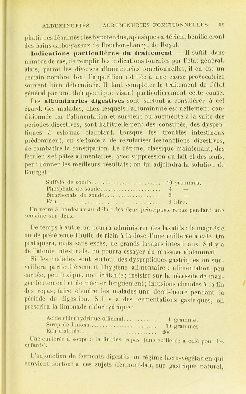 plialiques déprimés ; les hypotendus, aplasiques artériels, hénificieront des bains carbo-gazeux de Bourbon-Lancy, de Royat. Indications particulières du traitement. — Il suffit, dans nombre de cas, de remplir les indications fournies par l’état général. Mais, parmi les diverses albuminuries fonctionnelles, il en est un certain nombre dont l'apparition est liée à une cause provocatrice souvent bien déterminée. 11 faut compléter le Irailement de l’élal général par une thérapeutique visant particulièrement cette cause. Les albuminuries digestives sont surtout à considérer à cet égard. Ces malades, chez lesquels l’albuminurie est nettement con- ditionnée par l’alimentation et survient ou augmente à la suite des périodes digestives, sont habituellement des constipés, des dyspep- tiques à estomac clapotant. Lorsque les troubles intestinaux prédominent, on s’efforcera de régulai’iser les fonctions digestives, de combattre la constipation. Le régime, classique maintenant, des féculents et pâtes alimentaires, avec suppression du lait et des œufs, peut donner les meilleurs résultats; on lui adjoindra la solution de Bourget : Sulfate de soude 10 grammes. Phosphate de soude 4 — Bicarbonate de soude 3 — Eau 1 litre. Un verre à bordeaux au début des deux principaux repas pendant une semaine sur deux. De temps à autre, on pourra administrer des laxatifs ; la magnésie ou de préférence l’huile de ricin à la dose d’une cuillerée à café. On pratiquera, mais sans e.xcès, de grands lavages intestinaux. S’il y a de l’atonie intestinale, on pourra essayer du massage abdominal. Si les malades sont surtout des dyspeptiques gastriques, on sur- veillera particulièrement l’hygiène alimentaire : alimentation peu carnée, peu toxique, non irritante; insister sur la nécessité de man- ger lentement et de mâcher longuement; infusions chaudes à la fin des repas; faire étendre les malades une demi-heure pendant la période de digestion. S’il y a des fermentations gastriques, on prescrira la limonade chlorhydrique: Acide cldorliydric[ue officinal .. -i gramme Sirop de limons 30 grammes. Eau distillée 20ü Une cuillerée à soupe k la fin des repas (une cuillerée à café pour les enfants). tj adjonction de fennents digestils au régime lacto-végétai'ien qui convient surtout à ces sujets (ferment-lah, suc gaslriqrrc nalui’el.