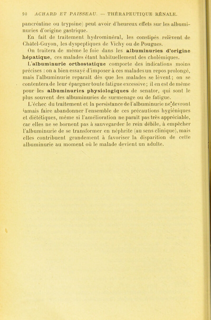 pancréatine ou trypsine) peut avoir d’iieureux effets sur les albumi- nuries (l’origine gasti ique. En fait de traitement hydrominéral, les constipés relèvent de (Ïhàtel-Guyon, les dyspeptiques de V'ichy ou de Pougues. On traitera de môme le foie dans les albuminuries d’origine hépatique, ces malades étant habituellement des cholémiques. L’albuminurie orthostatique comporte des indications moins précises : on a bien essayé d’imposer à ces malades un repos prolongé, mais l’albuminurie reparaît dès que les malades se lèvent; on se contentera de leur épargner toute fatigue excessive; il en est de môme pour les albuminuries physiologiques de senator, qui sont le plus souvent des albuminuries de surmenage ou de fatigue. L’échec du traitement et la persistance de l'albuminurie ne’devront ’ainais faire abandonner l’ensemble de ces précautions hygiéniriues et diététiques, même si l’amélioration ne paraît pas très appréciable, car elles ne se bornent pas à sauvegarder le rein débile, à empêcher l’albuminurie de se transformer en néphrite (au sens clinique), mais elles contribuent grandement à favoriser la disparition de celle albuminurie au moment où le malade devient un adulte.