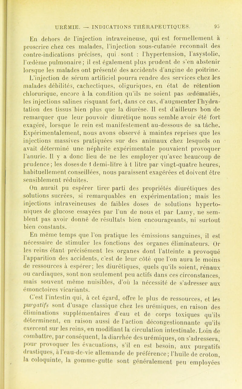 lin dehors de l’injection intraveineuse, qui est formellement à proscrire chez ces malades, l’injection sous-cutanée reconnaît des contre-indications précises, qui sont : l’hypertension, l’asystolie, l'œdème pulmonaire; il est également plus prudent de s’en abstenir lorsque les malades ont présenté des accidents d’angine de poitrine. L’injection de sérum artificiel pourra rendre des services chez les malades débilités, cachectiques, oliguriques, en état de rétention chlorurique, encore à la condition qu’ils ne soient pas œdématiés, les injections salines risquant fort, dans ce cas, d’augmenter l’hydra- tation des tissus bien plus que la diurèse. 11 est d’ailleurs bon de remarquer que leur pouvoir diurétique nous semble avoir été fort exagéré, lorsque le rein est manifestement au-dessous de sa tâche. Expérimentalement, nous avons observé à maintes reprises que les injections massives pratiquées sur des animaux chez lesquels on avait déterminé une néphrite expérimentale pouvaient provoquer l’anurie. 11 y a donc lieu de ne les employer qu’avec beaucoup de prudence; les doses de 1 demi-litre à 1 litre par vingt-quatre heures, habituellement conseillées, nous paraissent exagérées et doivent être sensiblement réduites. On aurait pu espérer tirer parti des propriétés diurétiques des solutions sucrées, si remarquables en expérimentation; mais les injections intraveineuses de faibles doses de solutions hyperto- niques de glucose essayées par l’un de nous et par Lamy, ne sem- blent pas avoir donné de résultats bien encourageants, ni surtout bien constants. En même temps que l’on pratique les émissions sanguines, il est nécessaire de stimuler les fonctions des organes éliminateurs. Or les reins étant précisément les organes dont l’atteinte a provoqué l’apparition des accidents, c’est de leur coté que l’on aura le moins de ressources à espérer; les diurétiques, quels qu’ils soient, rénaux ou cardiaques, sont non seulement peu actifs dans ces circonstances, mais souvent môme nuisibles, d’où la nécessité de s’adresser aux émonctoires vicariants. C’est l’intestin qui, à cet égai'd, offre le plus de ressources, et les purgatifs sont d’usage classique chez les urémiques, en raison des éliminations supplémentaires d’eau et de corps toxiques qu’ils déterminent, en raison aussi de l’aclion décongestionnante qu’ils exercent sur les reins, en modifiant la circulation intestinale. Loin de combattre, par conséquent, la diairhée d(-s urémiques, on s’adressera, pour provoquer les évacuations, s’il en est besoin, aux purgatifs drastiques, à l’eau-de-vie allemande de j)référence; l’huile de croton, la coloquinte, la gomme-gutte sont généralement peu employées