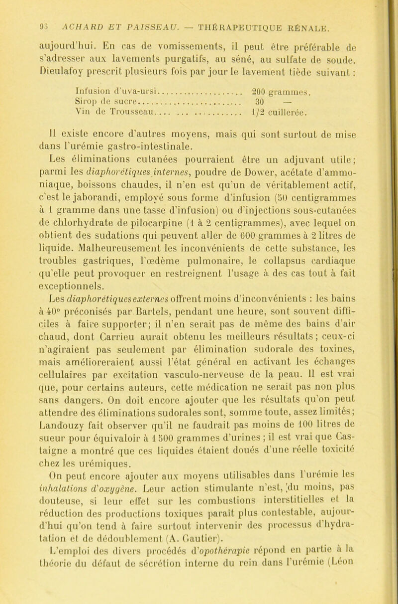 aujounl’luli. Fri cas de vomissements, il peut èlce préférable de s’adresser au.v lavements purgatifs, au séné, au sulfate de soude. Dieulafoy prescrit plusieurs fois par jour le lavement tiède suivant ; Infusion d'nva-ursi 200 graniines. Sirop (le sucre 30 — Vin de Trousseau J/2 cuilleiée. Il existe encore d’autres moyens, mais qui sont surtout de mise dans l’urémie gastro-intestinale. Les éliminations cutanées pourraient être un adjuvant utile; parmi les diaphoréliques internes, poudre de Dower, acétate d’ammo- niaque, boissons chaudes, il n’en est qu’un de véritablement actif, c’est le jaborandi, employé sous forme d’infusion (50 centigrammes à 1 gramme dans une tasse d’infusion) ou d’injections sous-cutanées de chlorhydrate de pilocarpine (1 à 2 centigrammes), avec lequel on obtient des sudations qui peuvent aller de GOO grammes à 2 litres de liquide, .^lalheureusement les inconvénients de cette substance, les troubles gastriques, l’œdème pulmonaire, le collapsus cardiaque qu’elle peut provoquer en restreignent l’usage à des cas tout à fait exceptionnels. Les cZtap/torefiçues externes offrent moins d’inconvénients : les bains à 40® préconisés par Cartels, pendant une heure, sont souvent diffi- ciles à faire supporter; il n’en serait pas de même des bains d’air chaud, dont Carrieu aurait obtenu les meilleurs l’ésultats; ceux-ci n’agiraient pas seulement par élimination sudorale des toxines, mais amélioreraient aussi l’état général en activant les échanges cellulaires par excitation vasculo-nerveuse de la peau. 11 est vrai ([ue, pour certains auteurs, cette médication ne serait pas non plus sans dangers. On doit encore ajouter (jue les résultats qu’on peut attendre des éliminations sudorales sont, somme toute, assez limités; Landouzy fait observer qu’il ne faudrait pas moins de 100 litres de sueur pour équivaloir à 1 500 grammes d’urines ; il est vrai que Cas- taigne a montré que ces liquides étaient doués d’une réelle toxicité chez les urémiques. On peut encore ajouter aux moyens utilisables dans l'urémie les inhalations d'oxygène. Leur action stimulante n’est, (du moins, pas douteuse, si leur etfet sur les combustions interstitielles et la réduction des productions toxiques parait plus contestable, aujour- d’hui ([u’on tend à faire surtout intervenir des processus d’hydra- tation et de dédoublement (A. Gautier). L’emploi des divers [trocédés d'opothérapie réj)ond en partie à la théorie du défaut de .sécrétion interne du rein dans rurémic (Léon