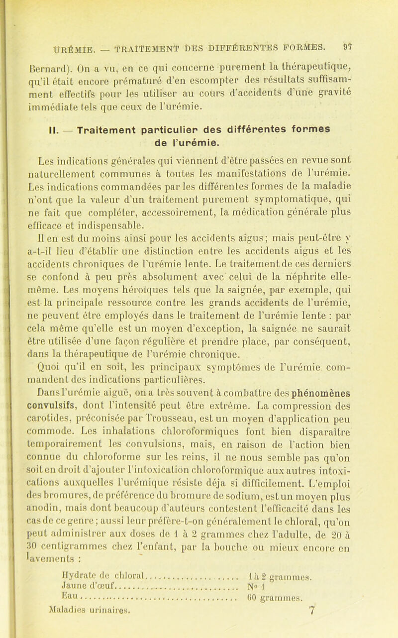 Urémie. — traîI’emenT des différentes formés. 9î nemard). On a vu, en ce qui concerne purement la thérapeutique, qu’il était encore prématuré d’en escompter des résultats suffisam- ment elfeclifs pour les utiliser au cours d’accidents d’une gravité immédiate tels que ceux de l’urémie. il. — Traitement particulier des différentes formes de l’urémie. Les indications générales qui viennent d’être passées en revue sont naturellement communes à toutes les manifestations de l’urémie. Les indications commandées parles difl’érentes formes de la maladie n’ont que la valeur d’un traitement purement symptomatique, qui ne fait que compléter, accessoirement, la médication générale plus efficace et indispensable. 11 en est du moins ainsi pour les accidents aigus; mais peut-être y a-t-il lieu d’établir une distinction entre les accidents aigus et les accidents chroniques de l’urémie lente. Le traitement de ces derniers se confond à peu près absolument avec celui de la néphrite elle- même. Les moyens héroïques tels que la saignée, par exemple, qui est la principale ressource contre les grands accidents de l’urémie, ne peuvent être employés dans le traitement de l’urémie lente : par cela même qu’elle est un moyen d’e.xception, la saignée ne saurait être utilisée d’une façon régulière et prendre place, par conséquent, dans la thérapeutique de l’urémie chronique. Quoi qu’il en soit, les principaux symptômes de l’urémie com- mandent des indications particulières. Dansl’urémie aiguë, ona très souvent à combattre des phénomènes convulsifs, dont l’intensité peut être extrême. La compression des carotides, préconisée par Trousseau, est un moyen d’application peu commode. Les inhalations chloroformiques font bien disparaître temporairement les convulsions, mais, en raison de l’action bien connue du chloroforme sur les reins, il ne nous semble pas qu’on soiten droit d’ajouter Tinloxication chloroformique auxautres intoxi- cations au.xquelles rurémique résiste déjà si difficilement. L’emploi desbromures,depréférenceduhrornurcdesodium, estun moyen plus anodin, mais dont beaucouj) d’auteurs contestent l’efficacité dans les cas de ce genre; aussi leur préfère-t-on généralement le chloral, (ju’on peut administrer aux doses de 1 à 2 grammes chez l’adulte, de 20 à 30 centigrammes chez l’enfant, par la bouche ou mieux encore en lavements : Hydrate de cidoral t à 2 graiiuiios. Jaune d’œuf N® t (iO grammes. Maladies urinaires. 7