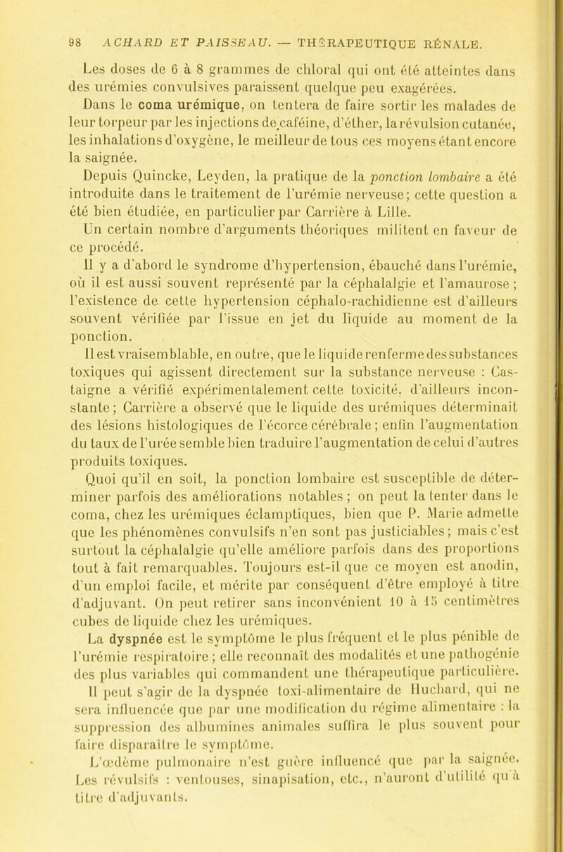 Les doses de 6 à 8 grammes de chloral qui ont éLé atteintes dans des urémies convulsives paraissent quelque peu exagérées. Dans le coma urémique, on tentera de faire sortir les malades de leur torpeur par les injections de caféine, d’éther, larévulsion cutanée, les inhalations d’oxygène, le meilleur de tous ces moyens étant encore la saignée. Depuis Quincke, Leyden, la pratique de la ponctio7i lombaire a été introduite dans le traitement de l’urémie nerveuse; cette question a été bien étudiée, en particulier par Carrière à Lille. Un certain nombre d’arguments théori([ues militent en faveur de ce procédé. 11 y a d’abord le syndrome d’hypertension, ébauché dans l’urémie, où il est aussi souvent représenté par la céphalalgie et l’amaurose ; l’existence de cette hypertension céphalo-rachidienne est d’ailleurs souvent vérifiée par l’issue en jet du liquide au moment de la ponction. 11 est vraisemblable, en outre, que le liquide renferme des substances toxiques qui agissent directement sur la substance nerveuse : Cas- taigne a vérifié expérimentalement cette toxicité, d’ailleurs incon- stante; Carrière a observé que le liquide des urémiques déterminait des lésions histologiques de l’écorce cérébrale; enfin l’augmentation du taux de l’urée semble bien traduire faugmentation de celui d’autres produits to.xiques. Quoi qu’il en soit, la ponction lombaire est susceptible de déter- miner parfois des améliorations notables; on peut la tenter dans le coma, chez les urémiques éclamptiques, bien que P. Marie admette que les phénomènes convulsifs n’en sont pas justiciables; mais c’est surtout la céphalalgie qu’elle améliore parfois dans des proportions tout à fait remarquables. Toujours est-il que ce moyen est anodin, d’un emploi facile, et mérite par conséquent d’être employé à titre d'adjuvant. On peut retirer sans inconvénient 10 à Ui centimètres cubes de liquide chez les urémitiues. La dyspnée est le symptôme le plus fréquent et le plus pénible de l’urémie respiratoire ; elle reconnaît des modalités et une pathogénie des plus variables qui commandent une Ihérapeutique particulière. 11 peut s’agir de la dyspnée toxi-alimentaire de Iluchard, (lui ne sera influencée que par une modification du régime alimentaire : la suppression des albumines animales suffira le [)lus souvent pour faire disparaître le sym[)tôme. L’œdème pulmonaire n’est guère inlluencé que )»ar la saignée. Les révulsifs ; ventouses, sinapisation, etc., n’auront d’ulililé qu a titre d’adjuvants.