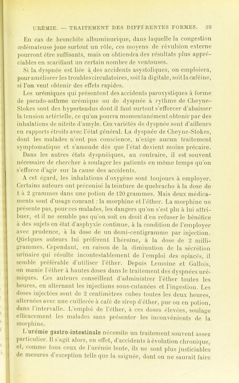 En cas de hronchUe albuminurique, dans laquelle la congestion œdémateuse joue surtout un rôle, ces moyens de révulsion externe pourront être suffisants, mais on obtiendra des résultats plus appré- ciables en scarifiant un certain nombre de ventouses. Si la dyspnée est liée à des accidents asystoliques, on emploiera, pouraméliorerles troubles circulatoires, soitla digitale, soitlacaCéine, si l’on veut obtenir des effets rapides. Les urémiques qui présentent des accidents paroxystiques à forme de pseudo-astbme urémique ou de dyspnée à rythme de Cheyne- Stokes sont des hypertendus dont il faut surtout s’efforcer d’abaisser la tension artérielle, ce qu’on pourra momentanément obtenir par des inhalations de nitrite d’amyle. Ces variétés de dyspnée sont d’ailleurs en rapports étroits avec l’état général. La dyspnée de Cheyne-Stokes, dont les malades n’ont pas conscience, n’exige aucun traitement symptomatique et s’amende dès que l’état devient moins précaire. Dans les autres états dyspnéiques, au contraire, il est souvent nécessaire de chercher à soulager les patients en même temps qu’on s’efforce d'agir sur la cause des accidents. X cet égard, les inhalations d’o.xygène sont toujours à employer. Certains auteurs ont préconisé la teinture de quebracho à la dose de 1 à 2 grammes dans une potion de 120 grammes. Mais deux médica- ments sont d’usage courant : la morphine et l’éther. La morphine ne présente pas, pour ces malades, les dangers qu’on s’est plu à lui attri- buer, et il ne semble pas qu’on soit en droit d’en refuser le bénéfice a des sujets en état d’asphyxie continue, à la condition de l’employer avec prudence, à la dose de un demi-centigramme par injection. Quel(|ues auteurs lui préfèrent l’héroïne, à la dose de 2 milli- grammes. Cependant, en raison de la diminution de la sécrétion urinaire qui ré.sulte incontestablement de femploi des opiacés, il semble préférable d’utiliser l’éther. Depuis Lemoine et Gallois, on manie l’éther à hautes doses dans le traitement des dyspnées uré- mi((ues. Ces auteurs conseillent d’administrer l’éther toutes les heures, en alternant les injections sous-cutanées et l’ingestion. Les doses injectées sont de 2 centimètres cubes toutes les deux heures, alternées avec une cuillerée à café de sirop d’éther, pur ou en potion, dans l’intervalle. L’emploi de l’éther, à ces doses élevées, soulage efficacement les malades sans pré.senter les inconvénients de la morphine. f.’urémie gastro-intestinale nécessite un traitement souvent assez particulier. Il s’agit alors, on effet, d’accidents àévolution chronique, et, comme tous ceux de furémie lente, ils ne sont plus justiciables de mesures d’exception telle que la saignée, dont on ne saurait faire