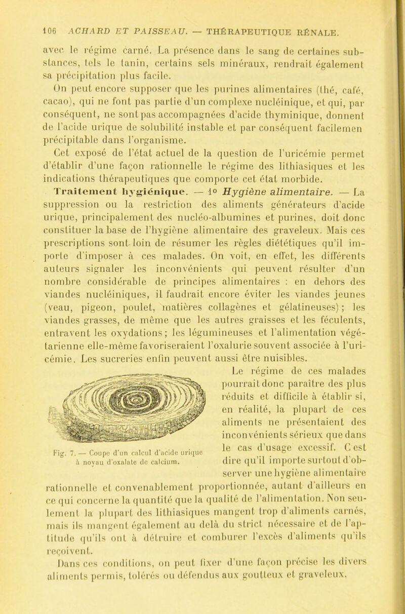 avec lo régime carné. La présence dans le .sang de certaines sub- stances, tels le tanin, certains sels minéraux, rendrait également sa précipitation plus facile. On peut encore supposer (jue les purines alimentaires ((lié, café, cacao), qui ne font pas jiartie d’un complexe nucléinique, et qui, par conséquent, ne sont pas accompagnées d’acide tliyminique, donnent de l’acide urique de solubilité instable et par conséquent facilernen précipitable dans l’organisme. Cet exposé de l’état actuel de la question de l’uricémie permet d’établir d’une façon rationnelle le régime des lithiasiques et les indications thérapeuti([ues que comporte cet état morbide. Traitement hygiénique. — 1° Hygiène alimentaire. — La suppression ou la restriction des aliments générateurs d’acide ui'ique, principalement des nucléo-albumines et purines, doit donc constituer laba.se de l’hygiène alimentaire des graveleux. Mais ces prescriptions sont loin de résumer les règles diététiques qu’il im- porte d'imposer à ces malades. On voit, en efl'et, les différents auteurs signaler les inconvénients qui peuvent x’ésulter d’un nombre considérable de principes alimentaires : en dehors des viandes nucléiniques, il faudrait encore éviter les viandes jeunes (veau, pigeon, poulet, matières collagènes et gélatineuses) ; les viandes grasses, de même que les autres graisses et les féculents, entravent les oxydations; les légumineuses et l’alimentation végé- tarienne elle-même favoriseraient l’o.xalurie souvent associée à l’uri- cémie. Les sucreries enlin peuvent aussi être nuisibles. Le l'égime de ces malades pourrait donc paraître des plus réduits et difficile à établir si, en réalité, la plupart de ces aliments ne présentaient des inconvénients sérieux que dans le cas d’usage excessif. G est dire ([u’il importe surtout d'ob- server unehygiène alimentaire rationnelle et convenablement [iroportionnée, autant d ailleurs en ce qui concei'iie la (piantité que la (|ualité de l’alimentation. Non seu- lement la |)hipart des lithiasiques mangent trop d’aliments carnés, mais ils mangent également au deh'i du strict nécessaire et de I ap- titude ipi’ils ont à détruire et comburer l’excès d’aliments ([u’ils reçoivent. Dans ces conditions, on peut (ixcr d’une fni'on |H'écise les divei's aliments permis, tolérés ou défendus aux goutteux et graveleux. Kijj. 7. — Coupe d'iin calcul d acide urique à noyau d’oxalale de calcium.