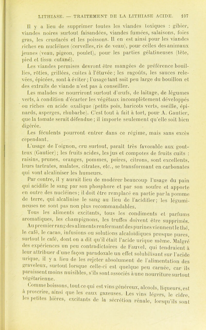 Il y a lieu de supprimer toules les viandes toxiques : gibier, viandes noires sui'lout faisandées, viandes fumées, salaisons, foies gras, les crustacés et les poissons. 11 en est ainsi pour les viandes riches en nucléines (cervelles, ris de veau), pour celles des animaux jeunes (veau, pigeon, poulet), pour les parties gélatineuses (lôLe, pied et tissu cutané). Les viandes permises devront être mangées de préférence bouil- lies, rôties, grillées, cuites à l’étuvée; les ragoûts, les sauces rele- vées, épicées, sont à éviter; l’usage tant soit peu large du bouillon et des extraits de viande n’est pas à conseiller. Les malades se nourriront surtout d’œufs, de laitage, de légumes verts, à condition d’écarter les végétaux incomplètement développés ou riches en acide oxalique (petits pois, haricots verts, oseille, épi- nards, asperges, rhubarbe). C’est tout à fait à tort, pour A. Gautiei-, que la tomate serait défendue ; il importe seulement qu’elle soit bien digérée. Les féculents pourront entrer dans ce régime, mais sans excès cependant. L’usage de l’oignon, cru surtout, paraît très favorable aux gout- teux (Gautier); les fruits acides, les jus et compotes de fruits cuits : raisins, prunes, oranges, pommes, poires, citrons, sont excellents, leurs tartrates, malates, citrates, etc., se transformant en carbonates qui vont alcaliniser les humeurs. Par contre, il y aurait lieu de 7Dodérer beaucoup l’usage du pain qui acidifie le sang par son phosphore et par son soufre et apporte en outre des nucléines; il doit être remplacé en partie parla pomme de terre, qui alcalinise le sang au lieu de l’acidifier; les légumi- neuses ne sont pas non plus recommandables. Tous les aliments excitants, tous les condiments et parfums aromatiques, les champignons, les truffes doivent être supprimés. Au premier rangdes aliments renfermant des purines viennent le thé, le café, le cacao, infusions ou solutions alcaloïdicpies presque pures, surtout le café, dont on a dit qu’il était l’acide urique môme. Malgré des expériences un peu contradictoires de Kauvel, qui tendraient à leui' attribuer d’une façon paradoxale un effet solubilisant sur l’acide ui-ique, il y a lieu de les rejeter absolument de l’alimentation des graveleux, surtout loi-sque celle-ci est (piel(|ue peu camée, car ils paraissent moins nuisibles, s’ils sont associés àuno nourriture surtout végétarienne. t-omme boissons, touteequi est vins généreux, alcools, liqueurs, est a proscrire, ainsi que b;s eaux gazeuses. Les vins légers, le cidre les petites bièins, excitants de la .sécrétion rénale, lorsqu’ils .sont