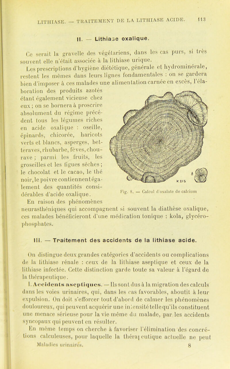 II. — Lithiase oxalique. Ce serait, la gravelle des végétariens, dans les cas purs, si Irès souvenl elle n’étail associée à la lithiase urique. Les prescriptions d’hygiène diététique, générale et hydrominérale, restent les mêmes dans leurs lignes fondamentales : on se gardera bien d’imposer à ces malades une alimentation carnée en e.xces, 1 éla- boration des produits azotés étant également vicieuse chez eu.v; on se bornera à proscrire absolument du régime précé- dent tous les légumes riches en acide oxalique : oseille, épinai'ds, chicorée, haricots verts et blancs, asperges, bet- teraves, rhubarbe, fèves, chou- rave ; parmi les fruits, les groseilles et les ligues sèches; le chocolat et le cacao, le thé noir,le poivre contiennentéga- lement des quantités consi- dérables d’acide oxalique. En raison des phénomènes neurasthéniques qui accompagnent si souvent la diathèse o.xalique, ces malades bénéficieront d’une médication tonique : kola, glycéro- ])hosphates. III. — Traitement des accidents de la lithiase acide. On distingue deux grandes catégories d’accidents ou complicalions de la lithiase rénale : ceux de la lithiase aseptique et ceux de la lithiase infectée. Cette distinction garde toute sa valeur k l’égard de la thérapeutique. 1. Accidents aseptiques. — Ils sont dus à la migration des calculs dans les voies urinaires, qui, dans les cas favorables, aboutit à leur expulsion. On doit s’efforcer tout d’abord de calmer les phénomènes douloureux, qui peuvent aciiuérir une inlensité tellequ’ils constituent une menace .sérieu.se pour la vie même du malade, par les accidents syncopaux qui peuvent en résulter. En même temps on cherche à favoriser l’élimination des concré- tions calculeuses, |)our laquelle la théra] cuti([ue actuelle ne peut Maladies urinaii'és. 8