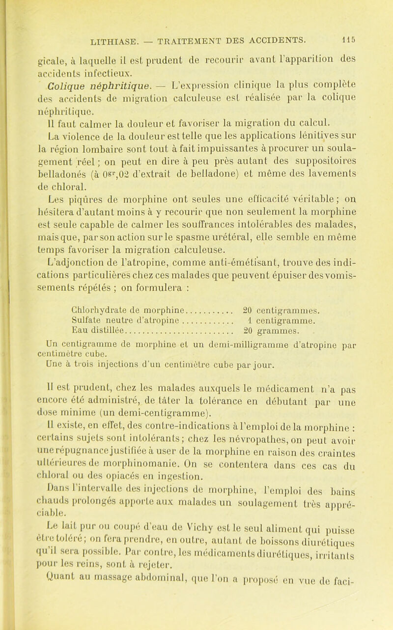 gicale, à laquelle il est pi'udent de recourii- avant l’apparilion des accidents infectieux. Colique néphritique. — L’ex]ii'ession clini([ue la plus complète des accidents de migration calculeuse est réalisée par la colique néphritique. 11 faut calmer la douleur et favoriser la migration du calcul. La violence de la douleur est telle que les applications lénitives sur la région lombaire sont tout à fait impuissantes àprocurer un soula- gement réel ; on peut en dire à peu près autant des suppositoires belladonés (à 0k‘’,02 d’extrait de belladone) et même des lavements de chloral. Les piqûres de morphine ont seules une efficacité véritable; on hésitera d’autant moins à y recourir que non seulement la morphine est seule capable de calmer les souffrances intolérables des malades, mais que, par son action sur le spasme urétéral, elle semble en même temps favoriser la migration calculeuse. L’adjonction de l’atropine, comme anti-émétisant, trouve des indi- cations particulières chez ces malades que peuvent épuiser des vomis- sements répétés ; on formulera : Chlorhydrate de morphine 20 centigrammes. Sulfate neutre d’atropine 1 centigramme. Eau distillée 20 grammes. Un centigramme de morphine et un demi-milligramme d’atropine par centimètre cube. Une à trois injections d’un centimètre cube par jour. 11 est prudent, chez les malades auxquels le médicament n’a pas encore été administré, de tâter la tolérance en débutant par une dose minime (un demi-centigramme). Il existe, en effet, des contre-indications à l’emploi de la morphine : certains sujets sont intolérants; chez les névropathes, on peut avoir unerépugnancejustifiéeà user de la morphine en raison des craintes ultérieures de morphinomanie. On se contentera dans ces cas du chloral ou des opiacés en ingestion. Dans l’intervalle (les injections de morphine, l’emploi des bains chauds prolongés apporte aux malades un soulagement très a|)pré- ciahle. Le lait pur ou coupé d’eau de Vichy est le seul aliment qui ])uisse être toléré; on fera prendre, en outre, autant de bois.sons diurétiqu(!s qu’il sera possible. Par contre, les médicaments diurétiques, irritants pour les reins, sont à rejeter. Quant au massage abdominal, (pie l’on a proposé en vue de faci-