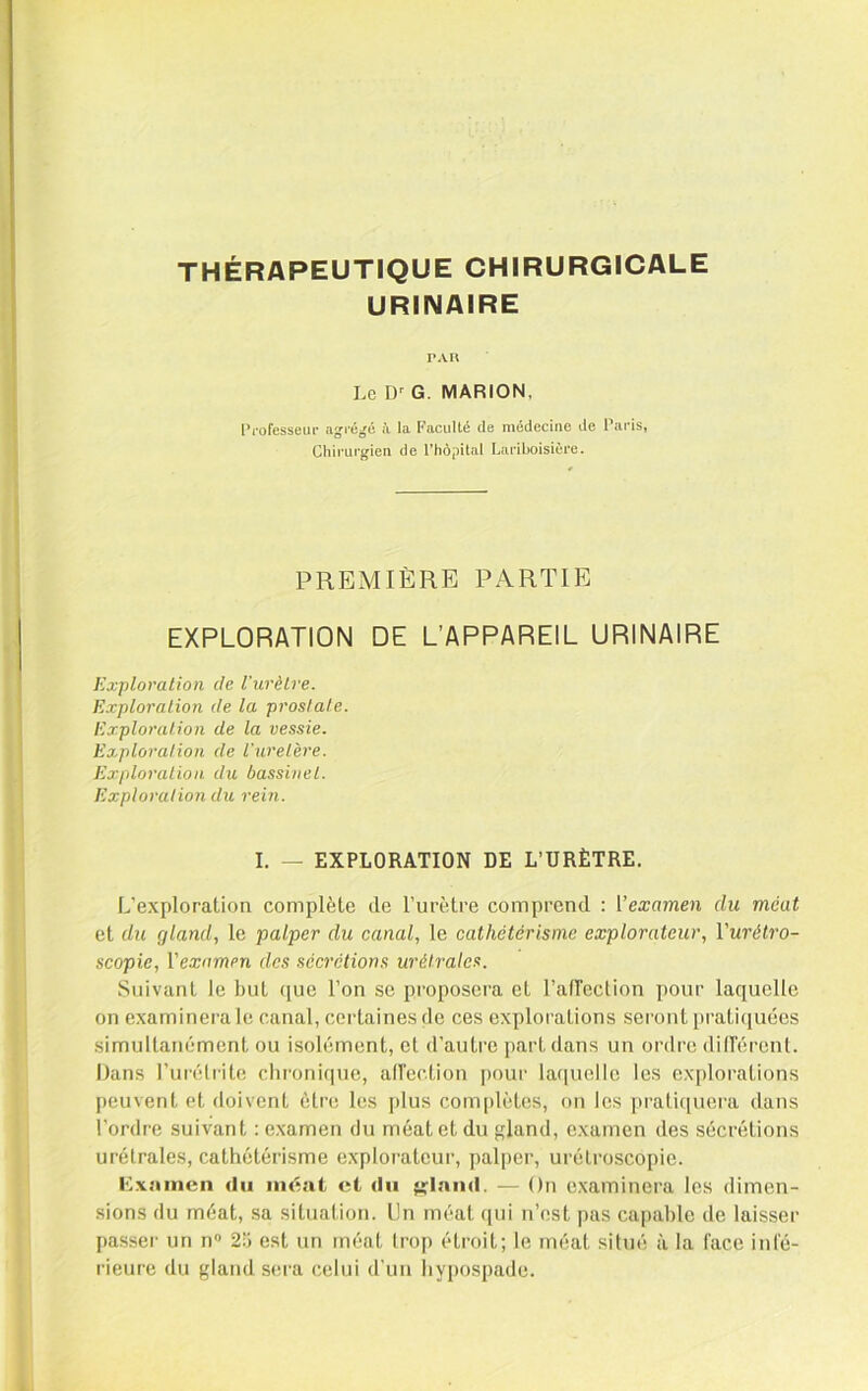 THÉRAPEUTIQUE CHIRURGICALE URINAIRE TAU Le G. MARION, l*i*ofesseiif agi'éjjé à la Faculté de médecine de Paris, Chirurgien de rhôpilal Lariboisière. PREMIÈRE PARTIE EXPLORATION DE Exploration de l’urèlre. Explornlion de la prostate. Exploration de la vessie. Exploration de l'uretèi'e. Exploration du bassinel. Exploration du rein. L’APPAREIL URINAIRE I. — EXPLORATION DE L’URÈTRE. L’exploration complète de Furètre comprend : l’cæameji du méat et du gland, le palper du canal, le cathétérisme explorateur, Vurétro- scopie, Vexamm des sécrétions urétrales. Suivant le but que l’on se proposera et l’airection pour laquelle on examinera le canal, certaines de ces explorations seront praticiuées simultanément ou isolément, et d’auti'o part dans un ordre dill’ércnl. Dans Furétrite clironique, aircction |)our laquelle les explorations peuvent et doivent être les jdus complètes, on les prati(piera dans l’ordre suivant : examen du méat et du gland, examen des sécrétions urétrales, cathétérisme explorateur, palper, urétroscopie. Cxiiincn du méat et du g^lnnd. — On examinera les dimen- sions du méat, sa situation. Un méat ([ui n’est pas capable de laisser passer un n® 25 est un méat trop étroit; le méat situé à la face infé- rieure du gland sera celui d’un liypospade.