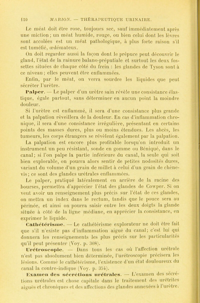 Le méat doit être rose, toujours sec, sauf immédiatement après une miction ; un méat liumide, rouge, ou bien celui dont les lèvres sont accolées est un méat pathologique, à plus forte raison s'il est tuméfié, œdémateu.x. On doit regarder aussi la façon dont le jirépuce peut découvrir le gland, l’état de la rainure balano-préputiale et surtout les deux fos- settes situées de chacjue côté du frein : les glandes de Tyson sont à ce niveau ; elles peuvent ôti’e entlammées. Enfin, par le méat, on verra sourdre les liquides que peut sécréter l’urètre. Palper. — Le palper d’un urètre sain révèle une consistance élas- tique, égale partout, sans déterminer en aucun point la moindre douleur. Si l’urètre est enflammé, il sera d’une consistance plus grande et la palpation réveillera de la douleur. En cas d’inflammation chro- nique, il sera d’une consistance irrégulière, présentant en certains points des masses dures, plus ou moins étendues. Les abcès, les tumeurs, les corps étrangers se révèlent également par la palpation. La palpation est encore plus profitable lorsqu’on introduit un instrument un peu résistant, sonde en gomme ou Béniqué, dans le canal; si l’on palpe la partie inférieure du canal, la seule qui soit bien explorable, on pourra alors sentir de petites nodosités dures, variant du volume d’un grain de millet à celui d’un grain de chène- vis; ce sont des glandes urétrales enflammées. Le palper, pratiqué latéralement en arrière de la racine des bourses, permettra d’apprécier l’état des glandes de Cowper. Si on veut avoir un renseignement plus précis sur l’étal de ces glandes, on mettra un index dans le rectum, tandis que le pouce sera au périnée, et ainsi on pourra saisir entre les deux doigts la glande située à côté de la ligne médiane, en apprécier la consistance, en exprimer le liquide. Cathétérisme. — Le cathétérisme explorateur ne doit être fait (}ue .s’il n’existe pas d’inflammation aiguë du canal; c’est lui qui donnera les renseignements les plus précis sur les pailicularités qu’il peut présenter (Voy. p. 30H). Urétro.seopic. — Dans tous les cas où l’affection uréfrale n’est pas absolument bien déterminée, l’urélro.scopie précisera les lésions. Commé le cathétérisme, l’existence d’un élat douloureux du canal la contre-indique (Vh>y. p. 3:Î4). l'fxanicii (IcH sécrétions urétrales. — L’(!xamen des secré- lions urétrales est chose capitale dans le traitemeni des uirlrites aiguf’S e( chr(tiii(|ues el des all'ections des glandes annexées à l’ni'ètre.
