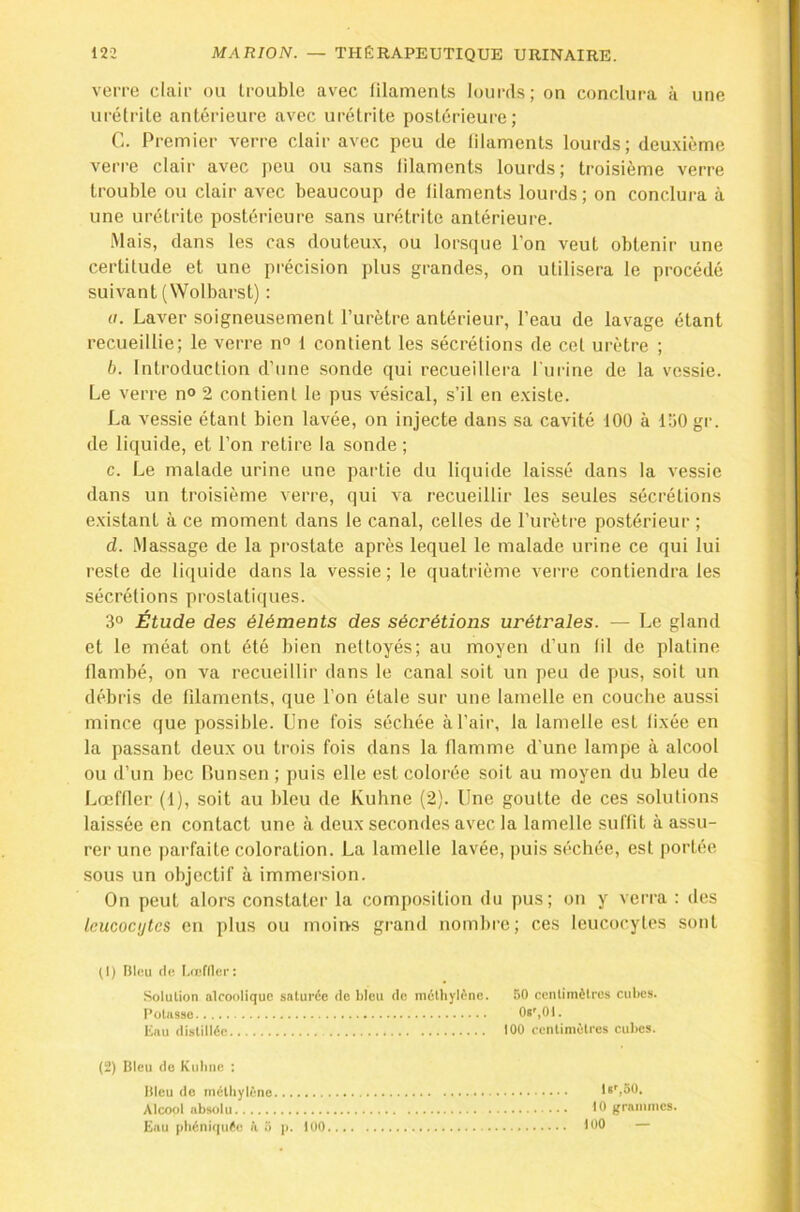 veiTO clair ou trouble avec filaments lourds; on conclura à une urétrite antérieure avec urétrite postérieure; Ci. Premier verre clair avec peu de lilaments lourds; deu.\ième verre clair avec peu ou sans lilaments lourds; troisième verre trouble ou clair avec beaucoup de lilaments lourds; on conclura à une urétrite postérieure sans urétrite antérieure. Mais, dans les cas douteu.x, ou lorsque l’on veut obtenir une certitude et une précision plus grandes, on utilisera le procédé suivant (Wolbarst) : U. Laver soigneusement l’urètre antérieur, l’eau de lavage étant recueillie; le verre n° 1 contient les sécrétions de cet urètre ; b. Introduction d’une sonde qui recueillera l'urine de la vessie. Le verre n° 2 contient le pus vésical, s’il en e.xiste. La vessie étant bien lavée, on injecte dans sa cavité 100 à 150 gr. de liquide, et l’on retire la sonde ; c. Le malade urine une partie du liquide laissé dans la vessie dans un troisième verre, qui va recueillir les seules sécrétions e.xistant à ce moment dans le canal, celles de l’urètre postérieur ; d. .Massage de la prostate après lequel le malade urine ce qui lui reste de liquide dans la vessie ; le quatrième verre contiendra les sécrétions prostatiques. 3° Étude des éléments des sécrétions urétrales. — Le gland et le méat ont été bien nettoyés; au moyen d’un fil de platine flambé, on va recueillir dans le canal soit un peu de pus, soit un débris de filaments, que l’on étale sur une lamelle en couche aussi mince que possible. Une fois séchée à l’air, la lamelle est fixée en la passant deux ou trois fois dans la flamme d’une lampe à alcool ou d’un bec Runsen ; puis elle est colorée soit au moyen du bleu de Lœffler (1), soit au bleu de Kuhne (2). Une goutte de ces solutions laissée en contact une à deux secondes avec la lamelle suffit à assu- rer une parfaite coloration. La lamelle lavée, puis séchée, est portée sous un objectif à immersion. On peut alors constater la composition du pus; on y verra : des leucocytes en plus ou moins grand nomlire; ces leucocytes sont (1) Dieu (le Uefllec: Solution alcoolique saturée de bleu de méthylène. 50 centimètres cubes. Potasse Os',01. linu distillée 100 centimètres cul)es. (2) Bleu (le Kubne : Bleu do rnétliylèno ls',50. Alcool absolu 10 grammes. Eau [diéniquée à ü |i. 100 100 —