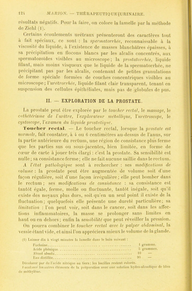 résultats nég:atifs. Pour la Caire, on colore la lamelle par la méthorle de Zielil (1). CiCrlains écoulements uréti'au.K présenteront des caractères tout à fait spéciaux, ce sont : la spermatorrhée, reconnaissable à la viscosité du liquide, à l’existence de masses blanchâtres épaisses, à sa précipitation en tlocons blancs par les alcalis concentrés, aux spermatozoïdes visibles au microscope; la prostatorrhée, liquide lilant, mais moins visijueux que le li(|uide de la spermatorrhée, ne précipitant pas par les alcalis, contenant de petites granulations de lorme spéciale formées de couches concentriques visibles au microscope; Vurétrorrhée, liquide filant clair transparent, tenant en suspension des cellules épithéliales, mais pas de globules de pus. II. — EXPLORATION DE LA PROSTATE. La prostate peut être e.xplorée par le loucher rectal, le massage, le cathetérisme de l'urètre, {'explorateur métallique, Vurétroscope, le cystoscope, Vexamen du liquide prostatique. Toucher rectal. — Le toucher rectal, lorsque la prostate est normale, fait constater, à 4 ou 6 centimètres au-dessus de l’anus, sur la partie antérieure du rectum, une région de consistance plus ferme que les parties sus ou sous-jacentes, bien limitée, en forme de cœur de carte à jouer très élargi : c’est la prostate. Sa sensibilité est nulle; sa consistance ferme; elle ne fait aucune saillie dans le rectum. A l'état pathologique sont à rechercher : ses modifications de volume ; la prostate peut être augmentée de volume soit d’une façon régulière, soit d’une façon ii'régulière ; elle peut bomber dans le rectum ; ses modifications de consistance : sa consistance est tantôt égale, ferme, molle ou tluctuante, tantôt inégale, soit (ju’il existe des noyaux plus durs, soit (ju’en un seul point il existe de la fluctuation; quelquefois elle présente une dureté particulière; sa limitation : l’on peut voir, soit dans le cancer, soit dans les affec- tions inflammatoires, la mas.se se prolonger sans limites en haut ou en dehors; enfin la sensibilité que peut réveiller la pression. On pourra combiner le toucher rectal avec le palper abdominal, la vessie étant vide, et ainsi l’on appréciera mieux le volume de la glande. (1) [glisser dix u vingt iiiiiiutns la lamelle dans le Imiii suivant : Fuchsine 1 gramme. Acide phénique. S grammes. Alcool absolu 1^ “ Kmi distillée 90 — Décolorer par de Tacidc nitrique au tiers: les bacilles restent colorés. I ecolorcr les autres éléinenis de la [n éparation avec une solution hy<lro-nlcoolique de bleu de méthylène.