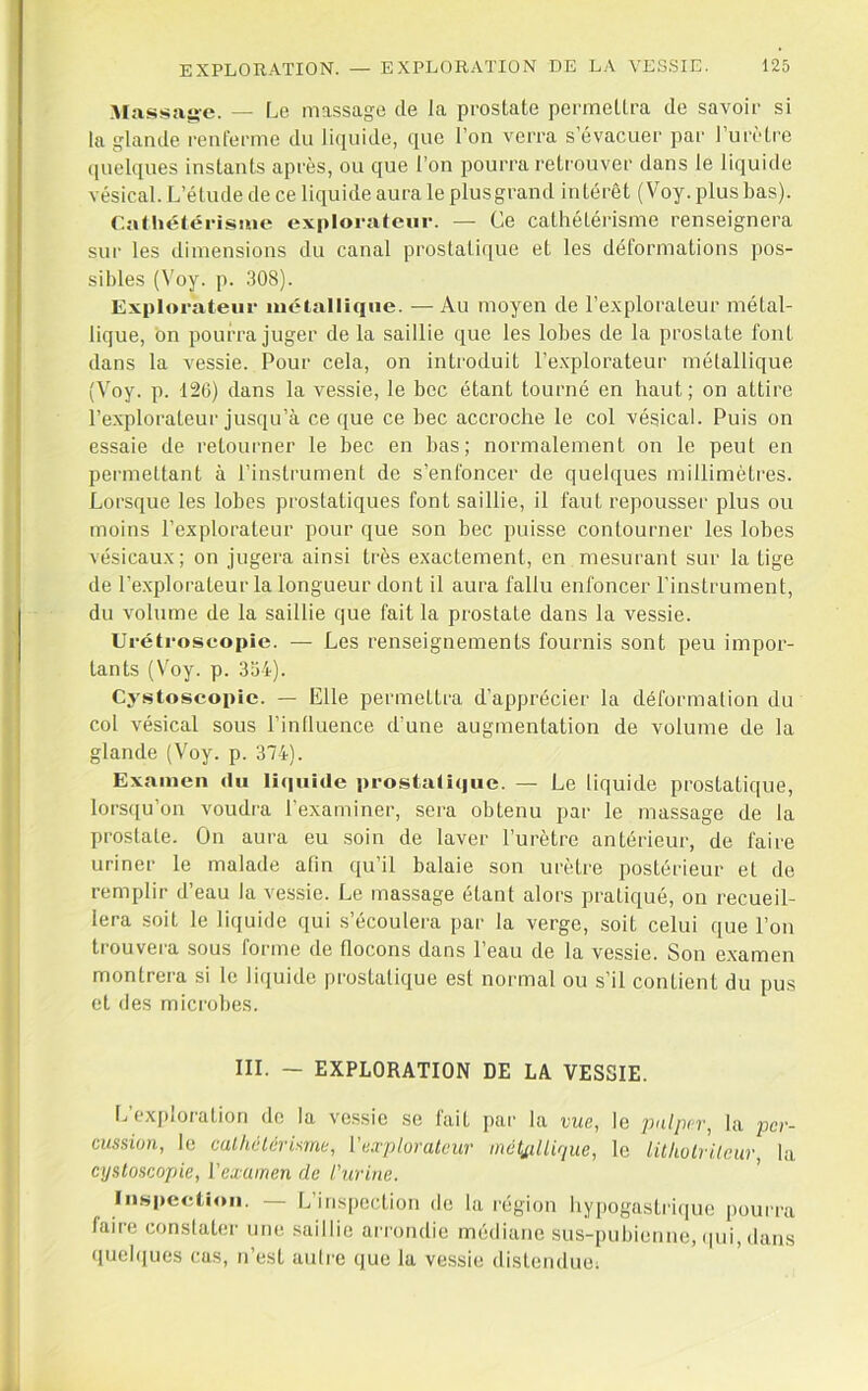 Massag-e. — Le massage de la prostate permettra de savoir si la glande renferme du li(iiiide, que l’on verra s évacuei' par l’urètre quelques instants après, ou que l’on pourra retrouver dans le liquide vésical. L’étude de ce liquide aura le plus grand intérêt (Voy. plus bas). Calhétérisiue explorateur. — Ce cathétérisme renseignera sui‘ les dimensions du canal prostati(iue et les déformations pos- sibles (Voy. p. .308). Explorateur luétalliqiie. — Au moyen de l’explorateur métal- lique, bn pourra juger de la saillie que les lobes de la prostate font dans la vessie. Pour cela, on introduit l’e.xplorateur métallique (Voy. p. 126) dans la vessie, le bec étant tourné en haut; on attire l’explorateur jusqu’à ce que ce bec accroche le col vésical. Puis on essaie de retourner te bec en bas; normalement on le peut en permettant à l’instrument de s’enfoncer de quelques millimètres. Lorsque les lobes prostatiques font saillie, il faut repousser plus ou moins l’explorateur pour que son bec puisse contourner les lobes vésicaux; on jugera ainsi très exactement, en mesurant sur la tige de l’explorateur la longueur dont il aura fallu enfoncer l’instrument, du volume de la saillie que fait la prostate dans la vessie. Urétroscopîe. — Les renseignements fournis sont peu impor- tants (V'oy. p. 334). Cystoscopic. — Elle permettra d’apprécier la déformation du col vésical sous l’inüuence d’une augmentation de volume de la glande (Voy. p. 374). Examen du li(|iiide prostatique. — Le liquide prostatique, lorsqu’on voudra l’examiner, sera obtenu par le massage de la prostate. On aura eu soin de laver l’urètre antérieur, de faire uriner le malade afin qu’il balaie son urètre postérieur et de remplir d’eau la vessie. Le massage étant alors pratiqué, on recueil- lera soit le liquide qui s’écoulera par la verge, soit celui que l’on trouvera sous forme de flocons dans l’eau de la vessie. Son examen montrera si le liquide prostatique est normal ou s’il contient du pus et des microbes. III. — EXPLORATION DE LA VESSIE. L’exploration de la ve.ssie se fait par la vue, le imlper, la per- cussion, le calhclérisrne, Vexplorateur inétj,dlirjue, le litkolriicur, la cystoscopie, l'examen de t'urine. ’ lii-speclioii. — L’inspection de ta région hypogastihiue [)ourra faire conslater une saillie arrondie médiane sus-pubienne, (pii, dans queb[ues cas, n’est autre que la vessie (listenduoi