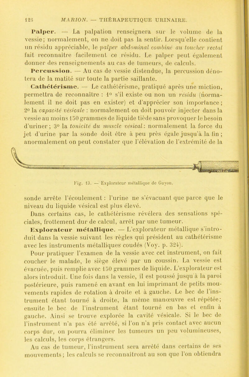 11 Palper. — La palpation renseignera sur le volume de la vessie; normalement, on ne doit pas la sentir. Lorsqu’elle contient un résidu aj)précial)le, le palper abdominal combiné au toucher rectal l'ait reconnaître facilement ce résidu. Le palper [)eut également donner des renseignements au cas de lumeui-s, de calculs. Percussion. — Au cas de vessie distendue, la percussion déno- tera de la matité sur toute la partie saillante. Cathétérisme. — Le catliélérisme, prati()ué après une miction, permettra de reconnaître : 1° s’il e.xiste ou non un résidu (norma- lement il ne doit pas en exister) et d’apprécier son imporlance; 2° la capacité vésicale : normalement on doit pouvoir injecter dans ta vessie au moins 150 grammes de liquide tiède sans provoquer le besoin d’uriner; 3° la tonicité du muscle vésical: normalement la force du Jet d’urine par la sonde doit être à peu près égale jusqu’à la lin; anormalement on peut constater que l’élévation de l’extrémité de la sonde arrête l’écoulement: l’urine ne s’évacuanl que parce que le ; niveau du liquide vésical est plus élevé. Dans certains cas, le cathétérisme révélera des sensations spé- ciales, frottement dur de calcul, arrêt par une tumeur. Explorateur métallique. — L’explorateur métallique s'intro- duit dans la vessie suivant les règles qui président au cathétérisme avec les Instruments métalliques coudés (Voy. p. 324). J. ■ Pour pratiquer l’examen de la vessie avec cet instrument, on fait .1 coucher le malade, le siège élevé par un coussin. La vessie est j évacuée, puis remplie avec 150 grammes de liquide. L’exjilorateur est fl alors introduit. Une fois dans la vessie, il est poussé jusqu à la paioi a [mstérieure, puis ramené en avant en lui imprimant de petits mou- fl vements rapides de rotation à droite et à gauche. Le bec de Pins- I trument étant tourné à droite, la même manœuvre est répétée; ■ ensuite le bec de l’instriunent étant tourné en bas et enfin à fl gauche. Ainsi se trouve explorée la cavité vésicale. Si le bec de 9 l’instrument n’a pas été arrêté, si l’on n’a pris contact avec aucun fl corps dur, on j)oui’ra éliminer les tumeurs un peu volumineuses, fl 1(!S calculs, les corps étrangers. fl Au cas de tumeur, l’instrument sera arrêté dans certains de ses fl mouvements ; les calculs se reconnaîtront au .son que l’on (djüendra fl