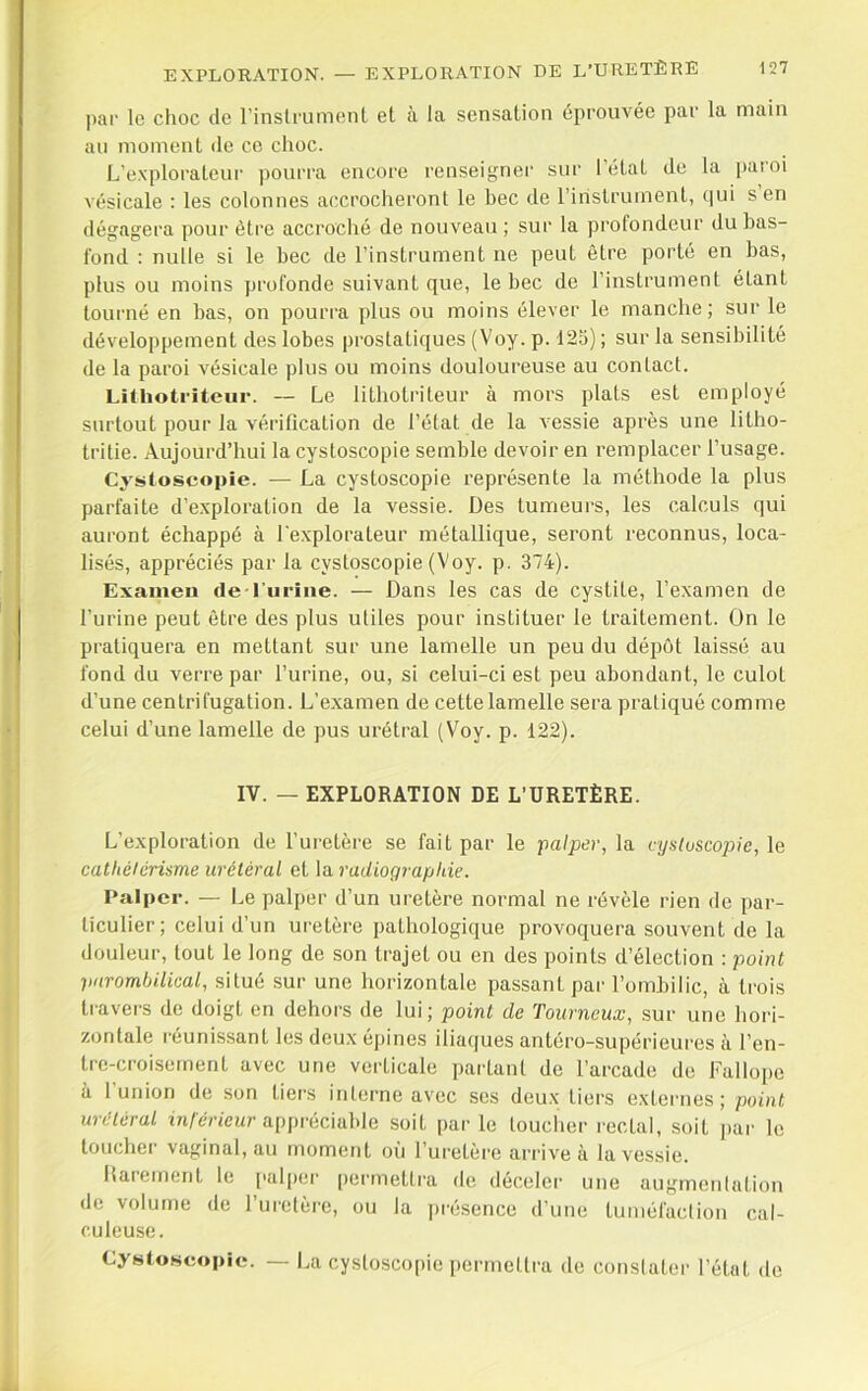 5 par le choc de rinslrument et à la sensation éprouvée par la main an moment de ce choc. L’explorateui' pourra encore renseigner sur l’état de la [laroi vésicale : les colonnes accrocheront le hec de l’irislrument, c|ui s en dégagera pour être accroché de nouveau; sur la profondeur du has- fond : nulle si le hec de l’instrument ne peut être porté en has, I plus ou moins profonde suivant que, le bec de l’instrument étant [ tourné en has, on pourra plus ou moins élever le manche; sur le (développement des lobes prostatiques (Voy. p. 125) ; sur la sensibilité de la paroi vésicale plus ou moins douloureuse au contact. LiUiotriteur. — Le lithotriteur à mors plats est employé surtout pour la vérification de l’état de la vessie après une litho- tritie. Aujourd’hui la cystoscopie semble devoir en remplacer l’usage. Cystoscopie. — La cystoscopie représente la méthode la plus parfaite d’exploration de la vessie. Des tumeurs, les calculs qui auront échappé à l'explorateur métallique, seront reconnus, loca- lisés, appréciés par la cystoscopie (Voy. p. 374). , Exameu de rurîiie. — Dans les cas de cystite, l’examen de '} l’urine peut être des plus utiles pour instituer le traitement. On le pratiquera en mettant sur une lamelle un peu du dépôt laissé au fond du verre par l’urine, ou, si celui-ci est peu abondant, le culot d’une centrifugation. L’examen de cette lamelle sera pratiqué comme celui d’une lamelle de pus urétral (Voy. p. 122). IV. — EXPLORATION DE L’URETÈRE. L’exploration de l’uretère se fait par le palper, la njsluscopic, le ' catliéleriame urétéral et la radiographie. : ( Palper. — Le palper d’un uretère normal ne révèle rien de par- ticulier ; celui d’un uretère pathologique provoquera souvent de la douleur, tout le long de son trajet ou en des points d’élection : point pnrombilical, situé sur une horizontale passant par l’ombilic, à trois < travers de doigt en dehors de lui; point de Tourneux, sur une hori- zontale réunissant les deux épines iliaques antéro-supérieures à l’cn- trc-croisernent avec une verticale parlant de l’arcade de Fallope à 1 union de son tiers interne avec ses deux tiers externes; point urétéral m/érteur appréciable soit parle loucher rectal, soit j>ar le loucher vaginal, au moment où l’uretère arrive à la vessie. Rarement le palpei' [)ermellra de déceler une augmentation de volume de ruretère, ou la présence d’une tuméfaction cal- culeuse. Cystoscopie. -- La cystoscopie permettra do constater l’état do L