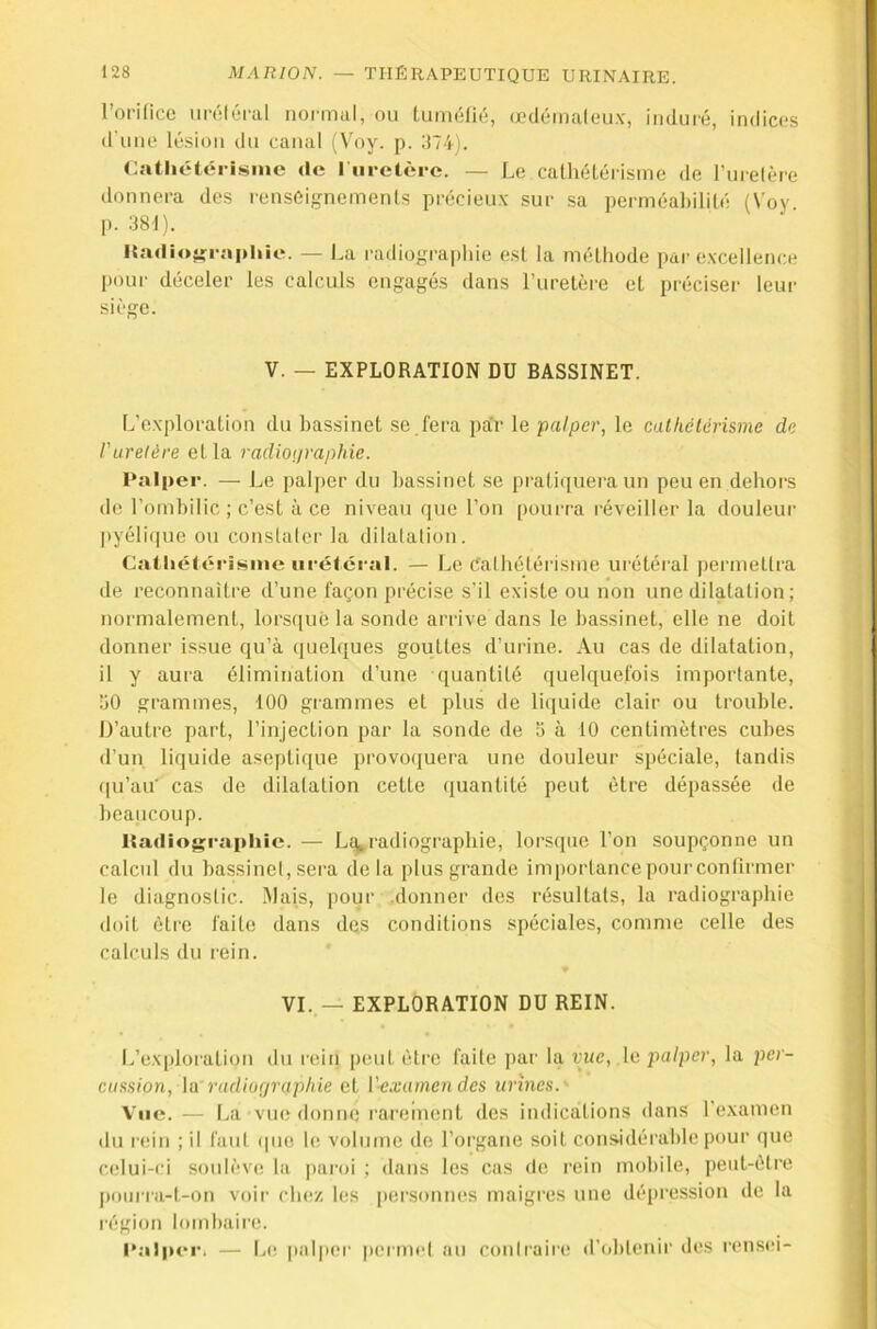 l’orifice nréléral normal, ou Luméfié, œdémaleu.v, imlui'é, indices d une lésion du canal (Voy. p. ;j74). Cathétérisme de I uretère. — Le caÜiélérisme de ruietère donnera des renseignements précieux sur sa perméal)ililé (Voy p. 381). lta<lio»raphie. — La radiogra|»hie est la méthode par (ïxcellence pour déceler les calculs engagés dans ruretère et préciser leur siège. V. — EXPLORATION DU BASSINET. IVexploration du bassinet se . fera pa'r le palper, le cathétérisme de ruretère et la radiographie. Palper. — Le pali)er du bassinet se pi'atiquera un peu en dehors de l’ombilic ; c’est à ce niveau que l’on pourra réveiller la douleur |)yélit|ue ou constaler la dilatation. Catliéléi-isme urétéral. — Le Cathétérisme urétéral permettra de reconnaître d’une façon précise s’il existe ou non une dilatation ; normalement, lorsque la sonde arrive dans le bassinet, elle ne doit donner issue qu’à «luelques gouttes d’urine. Au cas de dilatation, il y aura élimination d’une quantité quelquefois importante, ’iO grammes, 100 grammes et plus de liejuide clair ou trouble. D’autre part, l’injection par la sonde de a à 10 centimètres cubes d’un liquide asepticiue provo(juera une douleur spéciale, tandis qu’au cas de dilatation cette quantité peut être dépassée de beaucoup. Itadiojçrapliic. — L^radiographie, lorscpie l’on soupçonne un calcul du bassinet, sera delà plus grande importance pour confirmer le diagnostic. !Mais, pour .donner des résultats, la radiographie doit être faite dans des conditions spéciales, comme celle des calculs du rein. VI. — EXPLORATION DU REIN. I.’exploration du rein peut être faite j>ar la vue, le palper, la per- cussion, \a radiographie et l'-exainendes urines.' Vue.— La vue donne rareinent des indications dans l'examen ilu rein ; il faut (|ue le volume de l’organe soit considérable pour que celui-ci soulève la pai'oi ; dans les cas de rein mobile, peut-être |)ourra-t-on voir chiï/, les |)ersonnes maigres une dépression de la région lombaire. I‘alpi‘i*. — l..e palpei' |)ernn‘t an contraire d’obtenir des rensei-