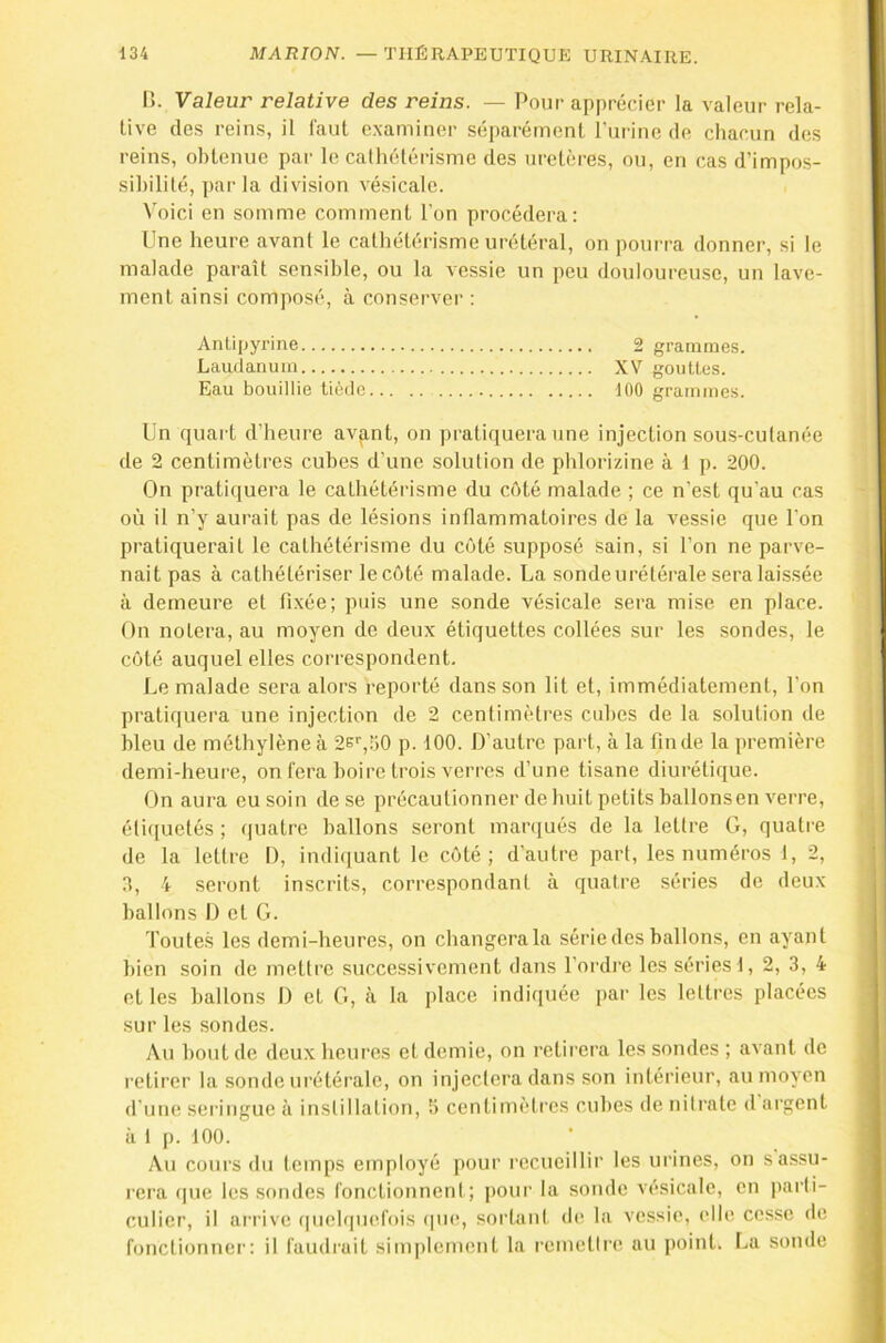 I>. Valeur relative des reins. — Pour apprécier la valeur rela- tive des reins, il faut examiner séparément l’urine de chacun des reins, obtenue par le cathétérisme des uretères, ou, en cas d’impos- sibilité, parla division vésicale. Voici en somme comment l’on procédera: Une heure avant le cathétérisme urétéral, on pourra donner, si le malade paraît sensible, ou la vessie un peu douloureuse, un lave- ment ainsi composé, à conserver : Antipyrine 2 grammes. Laudanum XV gouttes. Eau bouillie tiède 100 grammes. Un quart d’heure avp,nt, on pratiquera une injection sous-cutanée de 2 centimètres cubes d’une solution de phlorizine à 1 p. 200. On pratiquera le cathétérisme du côté malade ; ce n’est qu’au cas où il n’y aurait pas de lésions inflammatoires de la vessie que l’on pratiquerait le cathétérisme du côté supposé sain, si l’on ne parve- nait pas à cathétériser le côté malade. La sonde urétérale sera laissée à demeure et fixée; puis une sonde vésicale sera mise en place. On notera, au moyen de deux étiquettes collées sur les sondes, le côté auquel elles correspondent. Le malade sera alors reporté dans son lit et, immédiatement, l’on pratiquera une injection de 2 centimètres cid)es de la solution de bleu de méthylène à 2e'','jO p. 100. D’autre part, à la fin de la première demi-heure, on fera boire trois verres d’une tisane diurétique. On aura eu soin de se précautionner de huit petits ballonsen verre, éli([uetés ; quatre ballons seront maniués de la lettre G, quatre de la lettre 1), indiquant le côté; d'autre part, les numéros 1, 2, 3, 4 seront inscrits, correspondant à quatre séries de deux ballons I) et G. Toutes les demi-heures, on changera la série des ballons, on ayant bien soin de mettre successivement dans l’ordi'e les séries!, 2, 3, 4 et les ballons I) et G, à la place indiquée par les lettres placées sur les sondes. Au bout de deux heures et demie, on retirera les sondes ; avant do retirer la sonde urétéi'ale, on injectera dans son intérieur, au moyen d’une seringue à instillation, 5 centimètres cubes de nitrate d ai'gent à t p. 100. Au cours du temps employé pour recueillir les urines, on s assu- rera que les .sondes fonctionnent; pour la soude vésicale, en parti- culier, il arrive (|uehpiefois tpie, sortant de la vessie, elle cesse de fonctionner: il faudrait simplement la remetire au point. La sonde