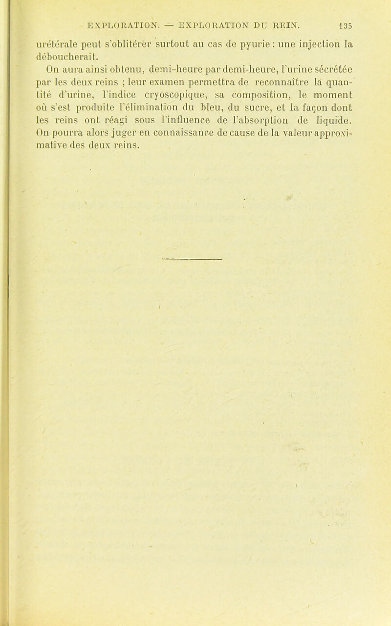 ut'élérale peut s’oblitérer surtout au cas de pyurie: une injection la déboucherait. On aura ainsi obtenu, demi-heure par demi-heure, l’urine sécrétée par les deu.x reins ; leur examen permettra de reconnaître la quan- tité d’urine, l’indice cryoscopique, sa composition, le moment où s'est produite l’élimination du bleu, du sucre, et la façon dont les reins ont réagi sous l’influence de l’absorption de liquide. On pourra alors juger en connaissance de cause de la valeur approxi- mative des deux reins.