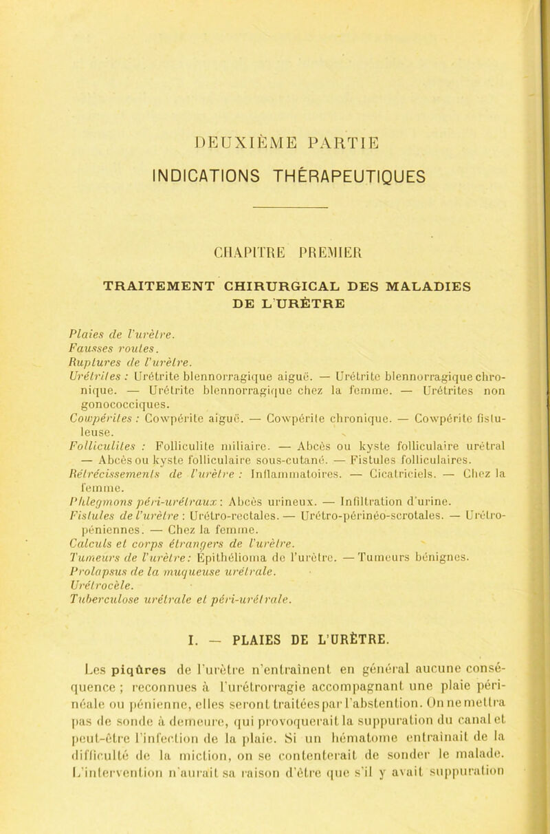 DEUXIÈME PARTIE INDICATIONS THÉRAPEUTIQUES CHAPITRE PREMIER TRAITEMENT CHIRURGICAL DES MALADIES DE L URÈTRE Plaies de l'urètre. Fau.sses roules. Ruptures de l’urèlre. UrélrUes : Urétrite blennorragique aiguë. — Urétrite blennorragique chro- nique. — Urétrite blennorragique chez la l'emine. — Urétrites non gonococciques. Cowpériles : Cowpérite aiguë. — Cowpérile chronique. — Cowpérite fislu- leuse. Folliculites : Folliculite miliaire. — Abcès ou kyste folliculaire urétral — Abcès ou kyste folliculaire sous-cutané. — Fistules folliculaires. Rétrécissements de Vurèlre : Innamniatoires. — Cicatriciels. — Chez la femme. Phlegmons péri-uréiraux: Abcès urineux. — Infiltration d’urine. Fistules de Ihirètre : Urétro-rectales.— Urétro-périnéo-scrotales. — Urèli-o- péniennes. — Chez la femme. Calculs el corps étrangers de l'urètre. Tumeurs de l’urètre: Épitbélioma de l’urèlre. —Tumeurs bénignes. Prolapsus de la muqueuse urétrale. Urélrocèle. Tuberculose urétrale el péri-urétrale. I. — PLAIES DE L’URÈTRE. Les piqûres de Purètre n’entraînent en général aucune consé- quence ; reconnues à t’urétroiMagie accompagnant une plaie péri- néale ou pénienne, elles seront traitées par l’abstention. Onnemellra |)as (le sonde à demeure!, (|ui provoquerait la sui)puration du canalct peut-être rinrection de la plaie. Si un hématome entrainail de la dil'Iiculté de la miction, on se contenterait de souder le malade. L’inlervention n'aurait sa raison d’être (|uc s’il y avait suppuralion