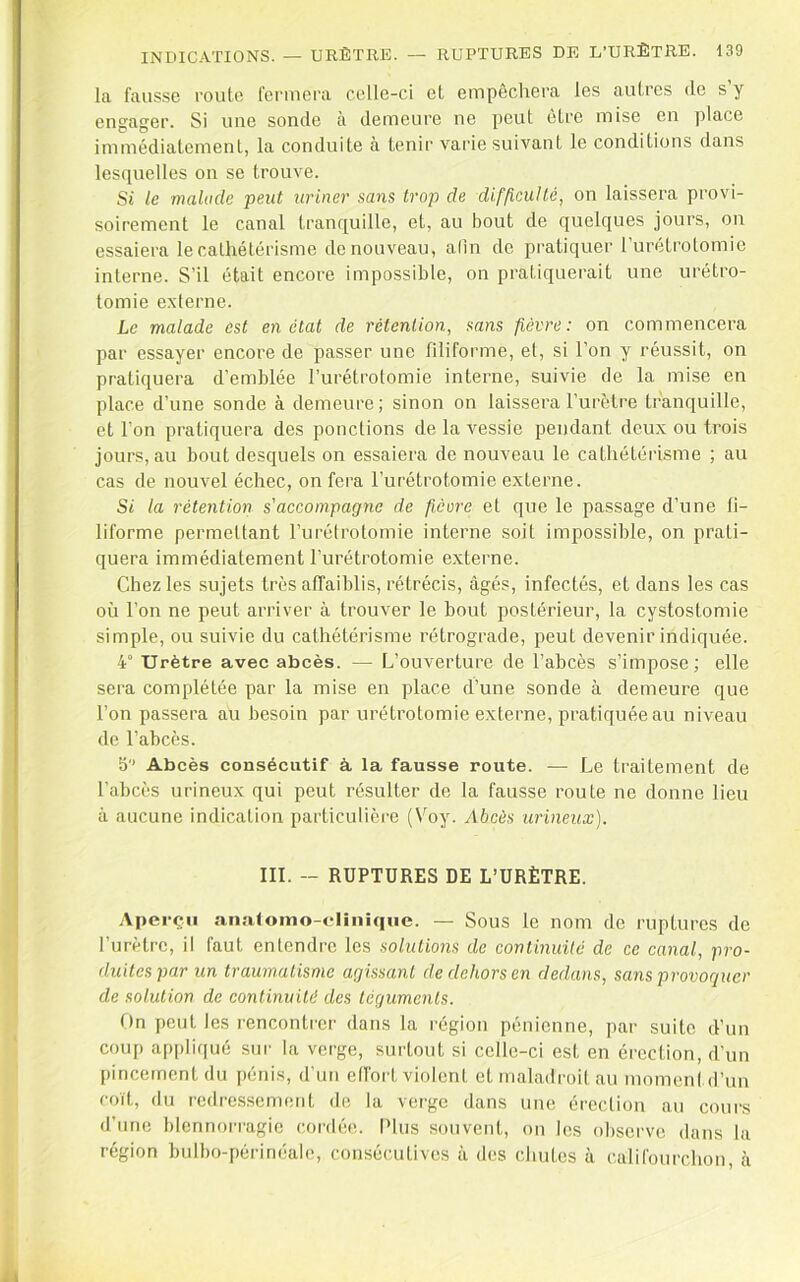 la fausse route fermera celle-ci et empêchera les autres de s y engager. Si une sonde à demeure ne peut être mise en place immédiatement, la conduite à tenir varie suivant le conditions dans lesquelles on se trouve. Si le mahide peut uriner sans trop de difficulté, on laissera provi- soirement le canal tranquille, et, au bout de quelques jours, on essaiera le cathétérisme de nouveau, afin de pratiquer Turétrotomie interne. S’il était encore impossible, on pratiquerait une urétro- tomie externe. Le malade est en état de rétention, sans fièvre: on commencera par essayer encore de passer une filiforme, et, si l’on y réussit, on pratiquera d’emblée l’urétrotomie interne, suivie de la mise en place d’une sonde à demeure; sinon on laissera l’urètre tranquille, et l’on pratiquera des ponctions de la vessie pendant deux ou trois jours, au bout desquels on essaiera de nouveau le cathétérisme ; au cas de nouvel échec, on fera l’urétrotomie externe. Si la rétention s'accompagne de ficore et que le passage d’une fi- liforme permettant l’urétrotomie interne soit impossible, on prati- quera immédiatement l’urétrotomie externe. Chez les sujets très affaiblis, rétrécis, âgés, infectés, et dans les cas où l’on ne peut arriver à trouver le bout postérieur, la cystostomie simple, ou suivie du cathétérisme rétrograde, peut devenir indiquée. 4“ Urètre avec abcès. — L’ouverture de l’abcès s’impose; elle sera complétée par la mise en place d’une sonde à demeure que l’on passera au besoin par urétrotomie externe, pratiquée au niveau de l’abcès. 5 Abcès consécutif à la fausse route. — Le traitement de l’abcès urineux qui peut résulter de la fausse route ne donne lieu à aucune indication particulière (Voy. Abcès urineux). III. - RUPTURES DE L’URÈTRE. Aperçu anatomo-clinique. — Sous le nom de ruptures de l’urètre, il faut entendre les solutions de continuité de ce canal, pro- fluitesparun traumatisme agissant de dehors en dedans, sans provoquer de solution de continuité des téguments. On peut les rencontrer dans la région pénienne, par suite d’un coup appliqué sur la verge, surtout si celle-ci est en érection, d’un pincement du pénis, d’un ell'ort violent et maladroit au momeni d’un coït, du redressement de la verge dans une érection au coui's d’une blennoi’i’agie coi'dée. Plus souvent, on les observe dans la région bulbo-périnéale, consécutives à des chutes à califourchon, c\