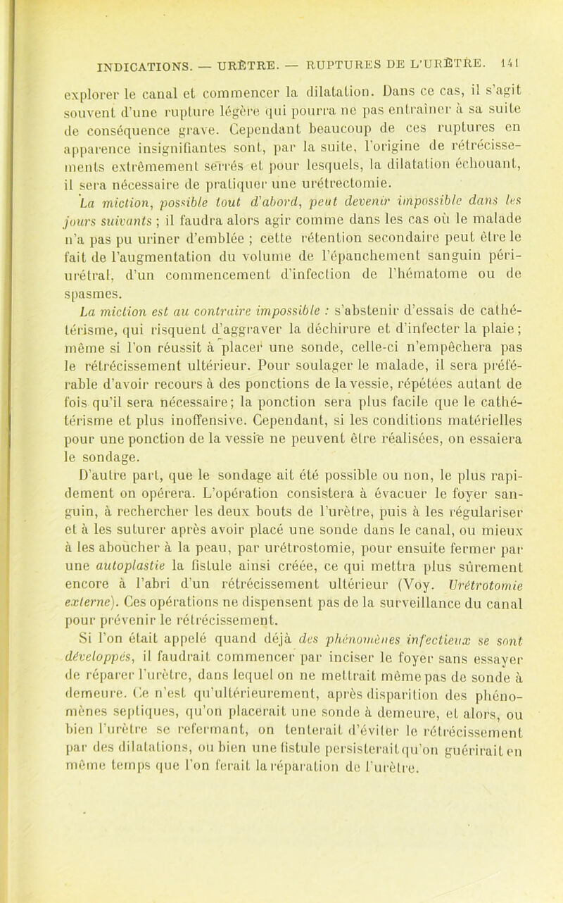 explorer le canal et commencer la dilatation. Dans ce cas, il s’agit souvent d’une rupture légère qui pourra ne pas entraîner à sa suite de conséquence grave. Cependant beaucoup de ces ruptures en apparence insignifiantes sont, ])ar la suite, l’origine de rétrécisse- ments extrêmement se'rrés et pour lesquels, la dilatation échouant, il sera nécessaire de prali(iuor une urétrectomie. La miction, imsxible tout d’abord, peut devenir impossible dans les jours suivants ; il faudra alors agir comme dans les cas où le malade n’a pas pu uriner d’emblée ; cette rétention secondaire peut être le fait de l’augmentation du volume de l’épanchement sanguin péri- urétral, d’un commencement d’infection de l’hématome ou de spasmes. La miction est au contraire impossible : s’abstenir d’essais de cathé- térisme, qui risquent d’aggraver la déchirure et d’infecter la plaie; même si l'on réussit à placer une sonde, celle-ci n’empêchera pas le rétrécissement ultérieur. Pour soulager le malade, il sera préfé- rable d’avoir recours à des ponctions de la vessie, répétées autant de fois qu’il sera nécessaire; la ponction sera plus facile que le cathé- térisme et plus inoffensive. Cependant, si les conditions matérielles pour une ponction de la vessfe ne peuvent être réalisées, on essaiera le sondage. D’autre part, que le sondage ait été possible ou non, le plus rapi- dement on opérera. L’opération consistera à évacuer le foyer san- guin, à rechercher les deux bouts de l’urètre, puis à les régulariser et à les suturer après avoir placé une sonde dans le canal, ou mieux à les aboucher à la peau, par urétrostomie, pour ensuite fermer par une autoplastie la fistule ainsi créée, ce qui mettra plus sûrement encore à l’abri d’un rétrécissement ultérieur (Voy. Urétrotomie externe). Ces opérations ne dispensent pas de la surveillance du canal pour prévenir le rétrécissement. Si l’on était appelé quand déjà des phénomènes infectieux se sont développés, il faudrait commencer par inciser le foyer sans essayer de réparei- l’urètre, dans lequel on ne mettrait même pas de sonde à demeure. Ce n’est ([u’ultérieurement, après disparition des phéno- mènes se[)tiques, qu’on placerait une sonde à demeure, et alors, ou bien l’urètre se refermant, on tenterait d’éviler le rétrécissement par des dilalations, ou bien une fistule persisterait qu’on guérirait en mêtne temps que l’on ferait la l'épai-ation de l’ui'èlre.