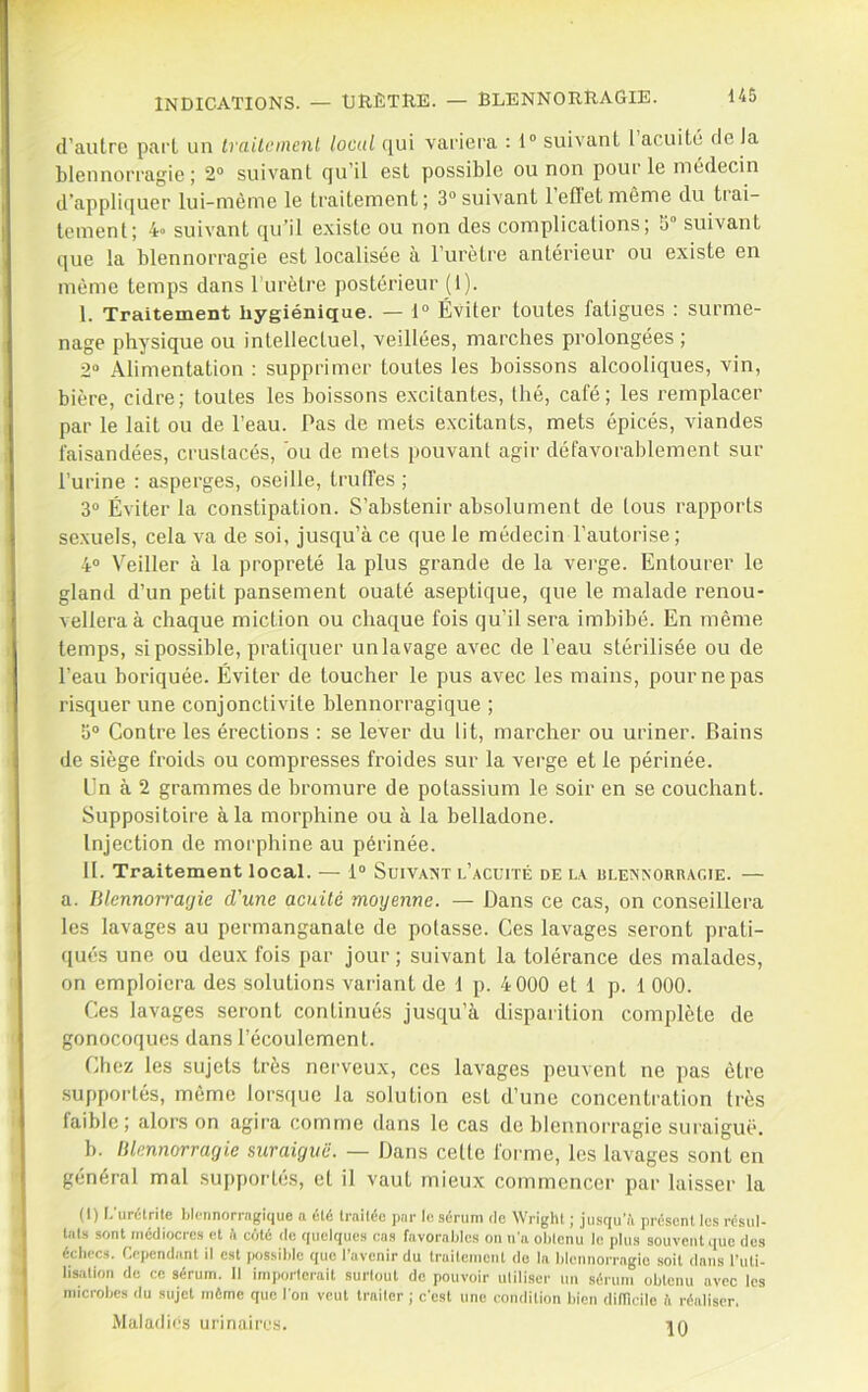 d’autre part un Irailcinenl local C[ui variera : 1“ suivant l acuité de la blennorragie; 2“ suivant qu’il est possible ou non pour le médecin d’apprujucr lui-mème le traitement; 3“ suivant 1 effet même du tiai- tement; 4o suivant qu’il existe ou non des complications; 5° suivant que la blennorragie est localisée à l’urètre antérieur ou existe en môme temps dans l’urètre postérieur (1). I. Traitement hygiénique. — i° Éviter toutes fatigues : surme- nage physique ou intellectuel, veillées, marches prolongées ; 2“ Alimentation : supprimer toutes les boissons alcooliques, vin, bière, cidre; toutes les boissons excitantes, thé, café; les remplacer par le lait ou de l’eau. Pas de mets excitants, mets épicés, viandes faisandées, crustacés, bu de mets pouvant agir défavorablement sur l’urine : asperges, oscille, truffes ; 3® Éviter la constipation. S’abstenir absolument de tous rapports sexuels, cela va de soi, jusqu’à ce que le médecin l’autorise; 4“ Veiller à la propreté la plus grande de la vei'ge. Entourer le gland d’un petit pansement ouaté aseptique, que le malade renou- vellera à chaque miction ou chaque fois qu’il sera imbibé. En même temps, si possible, pratiquer un lavage avec de l’eau stérilisée ou de l’eau boriquée. Éviter de toucher le pus avec les mains, pour ne pas risquer une conjonctivite blennorragique ; 5“ Contre les érections : se lever du lit, marcher ou uriner. Bains de siège froids ou compresses froides sur la verge et le périnée. En à 2 grammes de bromure de potassium le soir en se couchant. Suppositoire à la morphine ou à la belladone. Injection de morphine au périnée. II. Traitement local. — 1“ Suivant l’acuité de la ulexxodragie. — a. Blennorragie d'une acuité moyenne. — Dans ce cas, on conseillera les lavages au permanganate de potasse. Ces lavages seront prati- qués une ou deux fois par jour; suivant la tolérance des malades, on emploiera des solutions variant de 1 p. 4000 et 1 p. 1 000. Ces lavages seront continués jusqu’à disparition complète de gonocoques dans l’écoulement. Chez les sujets très nerveux, ces lavages peuvent ne pas être supportés, môme lorsque la solution est d’une concentration très faible; alors on agira comme dans le cas de blennorragie suraiguë. b. Blennorragie suraiguë. — Dans cette forme, les lavages sont en général mal suiiportés, et il vaut mieux commencer par laisser la (I) I.'uréirite blennorragique n été Irailéc par le sérum de Wright ; jusqu’il présent les résul- laLs sont médiocres et fi côté de quelques cas favorables on n'a obtenu le plus souvent que des échecs. Cependant il est iiossible que l’avenir du traitement de la blennorragie soit dans l’uti- lisiition de ce sérum. Il importerait surtout do pouvoir utiliser un sérum obtenu avec les microbes du sujet môme que I on veut traiter ; c’est une condition bien difRcile ii réaliser. Maladies urinaires. in