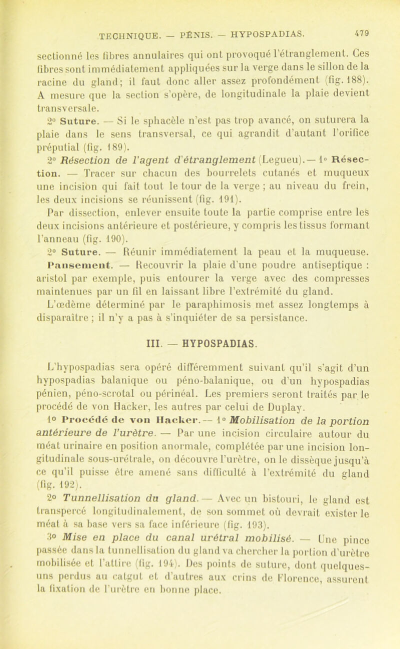 seclionné les libres annulaires qui ont provoqué l’élranglemenl. Ces libres sont immédiatement appliquées sur la verge dans le sillon de la racine du gland; il faut donc aller assez protondément (11g. 188). A mesui'e que la section s’opère, de longitudinale la plaie devient transversale. 2“ Suture. — Si le spliacèle n’est pas trop avancé, on suturera la plaie dans le sens transversal, ce qui agrandit d’autant l’orifice préputial (fig. 189). 2“ Résection de l'agent d'étranglement {Legueu).— l Résec- tion. — Tracer sur chacun des bourrelets cutanés et muqueux une incision qui fait tout le tour de la verge; au niveau du frein, les deux incisions se réunissent (fig. 191). Par dissection, enlever ensuite toute la partie comprise entre les deux incisions antérieure et postérieure, y compris les tissus formant l’anneau (fig. 190). 2“ Suture. — Réunir immédiatement la peau et la muqueuse. Pansement. — Recouvrir la plaie d’une poudre antiseptique : aristol par exemple, puis entourer la verge avec des compresses maintenues par un fil en laissant libre l’extrémité du gland. L’œdème déterminé par le paraphimosis met assez longtemps à disparaître ; il n’y a pas à s’inquiéter de sa persistance. III. — HYPOSPADIAS. L’hypospadias sera opéré différemment suivant qu’il s’agit d’un hypospadias balanique ou péno-balanique, ou d’un hypospadias pénien, péno-scrotal ou périnéal. Les premiers seront traités par le procédé de von Hacker, les autres par celui de Duplay. 1° Procédé de von Hacker.— \° Mobilisation de la portion antérieure de l’urètre. — Par une incision circulaire autour du méat urinaire en position anormale, complétée par une incision lon- gitudinale sous-urétrale, on découvre l’urètre, on le dissèque jusqu’à ce qu’il pui.sse être amené sans difficulté à l’extrémité du gland (fig. 192j. 2° Tunnellisation du gland.— Avec un bistouri, le gland est transpercé longitudinalement, do son sommet où devrait exister le méat à sa base vers sa face inférieure (fig. 193). .3° Mise en place du canal urétral mobilisé. — Une pince passée dans la tunnellisation du gland va chercher la portion d’urètre mobilisée et l’attire (tig. 194). Des points de suture, dont quelques- uns perdus au catgut et d’autres aux crins de l-’lorence, assurent la fixation de l’urètre en bonne place.