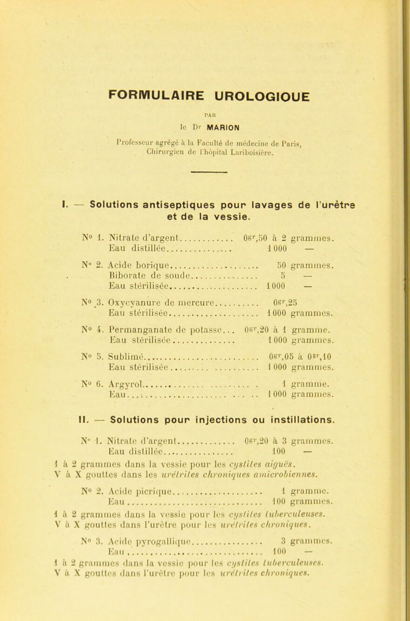 FORMULAIRE UROLOGIQUE PAU le Dr MARION Professeur agrégé à la Faculté de médecine de Paris, Cliirurgien de l liôpilal Lariboisière. I. — Solutions antiseptiques pour lavages de l’urètre et de la vessie. N® 1. Nitrate d’argent Os'V'iO à 2 grammes. Eau distillée 1 000 — N° 2. Acide borique 50 grammes. Biborate de soude 5 — Eau stérilisée 1000 — N® _3. Oxycyanure de mercure 0er,23 Eau stérilisée 1000 grammes. N® 4. Permanganate de potasse... 0e'’,20 à 1 gramme. Eau stérilisée 1 000 grammes. N® 5. Sublimé 0s‘’,05 à Os'', 10 Eau stérilisée 1 000 grammes. N® 6. Argyrol 1 gramme. Eau... ; 1 000 grammes. II. — Solutions pour injections ou instillations. N 1. Nitrate d'argent 0b'',20 à 3 grammes. Eau distillée 100 — 1 à 2 grammes dans la vessie pour les cijstiles aiguës. V' à X gouttes dans les uvélriLes chronigues a microbien nés. N® 2. Acide picrique 1 gramme. Eau 100 grammes. 1 à 2 grammes dans la vessie pour les ci/sliles luherculeuses. V à .X gouttes dans l'urètre pour b's urë/ri/es chroniques. N® 3. Acide pyrogalli.pie 3 grammes. Eu 100 - 1 à 2 grammes dans la vessie pour les cgsliles tuberculeuses. V à .X gouttes dans l'urètre pour les urétrites chroniques.