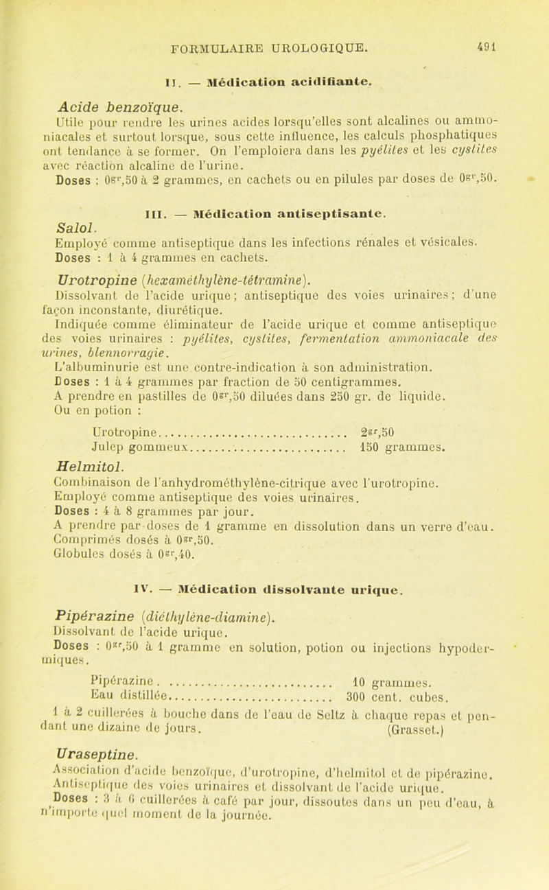 II. — Médication acidifiante. Acide benzoïque. Utile pour rendre les urines acides lorsqu’elles sont alcalines ou ammo- niacales et surtout lorsque, sous cette influence, les calculs phosphatiques ont tendance à se former. On l’emploiera dans les pyéliles et les cyslHes avec réaction alcaline de l’urine. Doses : 0s>',50 à 2 grammes, en cachets ou en pilules par doses de 0s'',50. III. — Médication antiseptisante. Salol. Employé comme antiseptique dans les infections rénales et vésicales. Doses : 1 à 4 grammes en cachets. Urotropine {hexaméthylène-tétramine). Dissolvant do l’acide urique; antiseptique des voies urinaires; d'une façon inconstante, diurétique. Indiquée comme éliminateur de l’acide urique et comme antiseptique des voies urinaires : pyéliles, cysliles, fermenlalion ammoniacale des urines, blennorragie. L’albuminurie est une contre-indication à son administration. Doses : 1 à 4 grammes par fraction de 30 centigrammes. A prendre en pastilles de 08'',50 diluées dans 250 gr. de liquide. Ou en potion : Urotropine 2s‘’,50 Julep gommeu.v 150 grammes. Helmitol. Combinaison de l'anhydrométhylène-citrique avec l'urotropine. Employé comme antiseptique des voies urinaires. Doses : 4 à 8 grammes par jour. A prendre par doses de 1 gramme en dissolution dans un verre d’eau. Comprimés dosés à Osf.bO. Globules dosés à OsL-iO. IV. — Médication dissolvante urique. Pipérazine [diclhyléne-diamine). Dissolvant de l’acide urique. Doses ; 0*^50 à 1 gramme en solution, potion ou injections hypoder- miques. Pipérazine 10 grammes. Eau distillée 300 cent, cubes. 1 à 2 cuillerées à bouche dans de l’eau de Seltz à chaque repas et pon- dant une dizaine de jours. (Grasset.) Uraseptine. Association d acide benzo'tfjuc, d’uroti'opine, d’Iielmitol et do [)ipérazino. Antiseptique des voies urinaires et dissolvant de l’acide uri(iue. ^Doses : 3 a 0 cuillerées à café par jour, dissoutes dans un peu d’eau, à n iiiqmrle (|ucl moment de la journée.